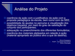 coerência da ação com a justificativa; da ação com a proposta pedagógica da escola, bem como com da SEE; possibilidade de ajustes no percurso e visualização dos objetivos traçados, por meio do grau de satisfação do conjunto dos participantes; adequação no preenchimento dos diferentes formulários; coerência dos materiais pleiteados em relação à ação (material apropriado ao público alvo a que se destina). Oficina Pedagógica PCOP – Tecnologia Educacional Rosa e Rosangela Análise do Projeto 