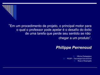 “ Em um procedimento de projeto, o principal motor para o qual o professor pode apelar é o desafio do êxito de uma tarefa que perde seu sentido se não  chegar a um produto”. Philippe Perrenoud Oficina Pedagógica PCOP – Tecnologia Educacional Rosa e Rosangela 