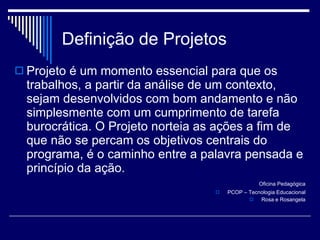 Definição de Projetos Projeto é um momento essencial para que os trabalhos, a partir da análise de um contexto, sejam desenvolvidos com bom andamento e não simplesmente com um cumprimento de tarefa burocrática. O Projeto norteia as ações a fim de que não se percam os objetivos centrais do programa, é o caminho entre a palavra pensada e princípio da ação. Oficina Pedagógica PCOP – Tecnologia Educacional Rosa e Rosangela 