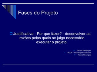 Fases do Projeto Justificativa  - Por que fazer? - desenvolver as razões pelas quais se julga necessário executar o projeto. Oficina Pedagógica PCOP – Tecnologia Educacional Rosa e Rosangela 