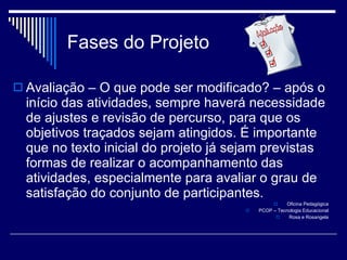 Fases do Projeto Avaliação – O que pode ser modificado? – após o início das atividades, sempre haverá necessidade de ajustes e revisão de percurso, para que os objetivos traçados sejam atingidos. É importante que no texto inicial do projeto já sejam previstas formas de realizar o acompanhamento das atividades, especialmente para avaliar o grau de satisfação do conjunto de participantes. Oficina Pedagógica PCOP – Tecnologia Educacional Rosa e Rosangela 
