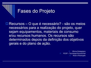 Fases do Projeto Recursos  – O que é necessário? - são os meios necessários para a realização do projeto, quer sejam equipamentos, materiais de consumo e/ou recursos humanos. Os recursos são determinados depois da definição dos objetivos gerais e do plano de ação. Oficina Pedagógica PCOP – Tecnologia Educacional Rosa e Rosangela 