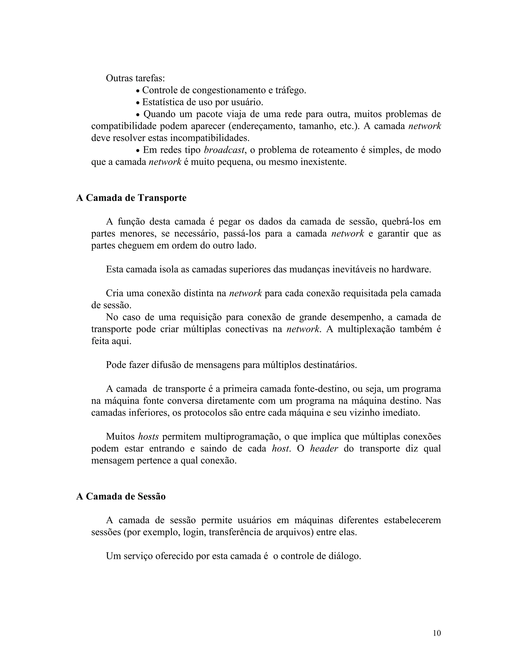 10
Outras tarefas:
· Controle de congestionamento e tráfego.
· Estatística de uso por usuário.
· Quando um pacote viaja de uma rede para outra, muitos problemas de
compatibilidade podem aparecer (endereçamento, tamanho, etc.). A camada network
deve resolver estas incompatibilidades.
· Em redes tipo broadcast, o problema de roteamento é simples, de modo
que a camada network é muito pequena, ou mesmo inexistente.
A Camada de Transporte
A função desta camada é pegar os dados da camada de sessão, quebrá-los em
partes menores, se necessário, passá-los para a camada network e garantir que as
partes cheguem em ordem do outro lado.
Esta camada isola as camadas superiores das mudanças inevitáveis no hardware.
Cria uma conexão distinta na network para cada conexão requisitada pela camada
de sessão.
No caso de uma requisição para conexão de grande desempenho, a camada de
transporte pode criar múltiplas conectivas na network. A multiplexação também é
feita aqui.
Pode fazer difusão de mensagens para múltiplos destinatários.
A camada de transporte é a primeira camada fonte-destino, ou seja, um programa
na máquina fonte conversa diretamente com um programa na máquina destino. Nas
camadas inferiores, os protocolos são entre cada máquina e seu vizinho imediato.
Muitos hosts permitem multiprogramação, o que implica que múltiplas conexões
podem estar entrando e saindo de cada host. O header do transporte diz qual
mensagem pertence a qual conexão.
A Camada de Sessão
A camada de sessão permite usuários em máquinas diferentes estabelecerem
sessões (por exemplo, login, transferência de arquivos) entre elas.
Um serviço oferecido por esta camada é o controle de diálogo.
 