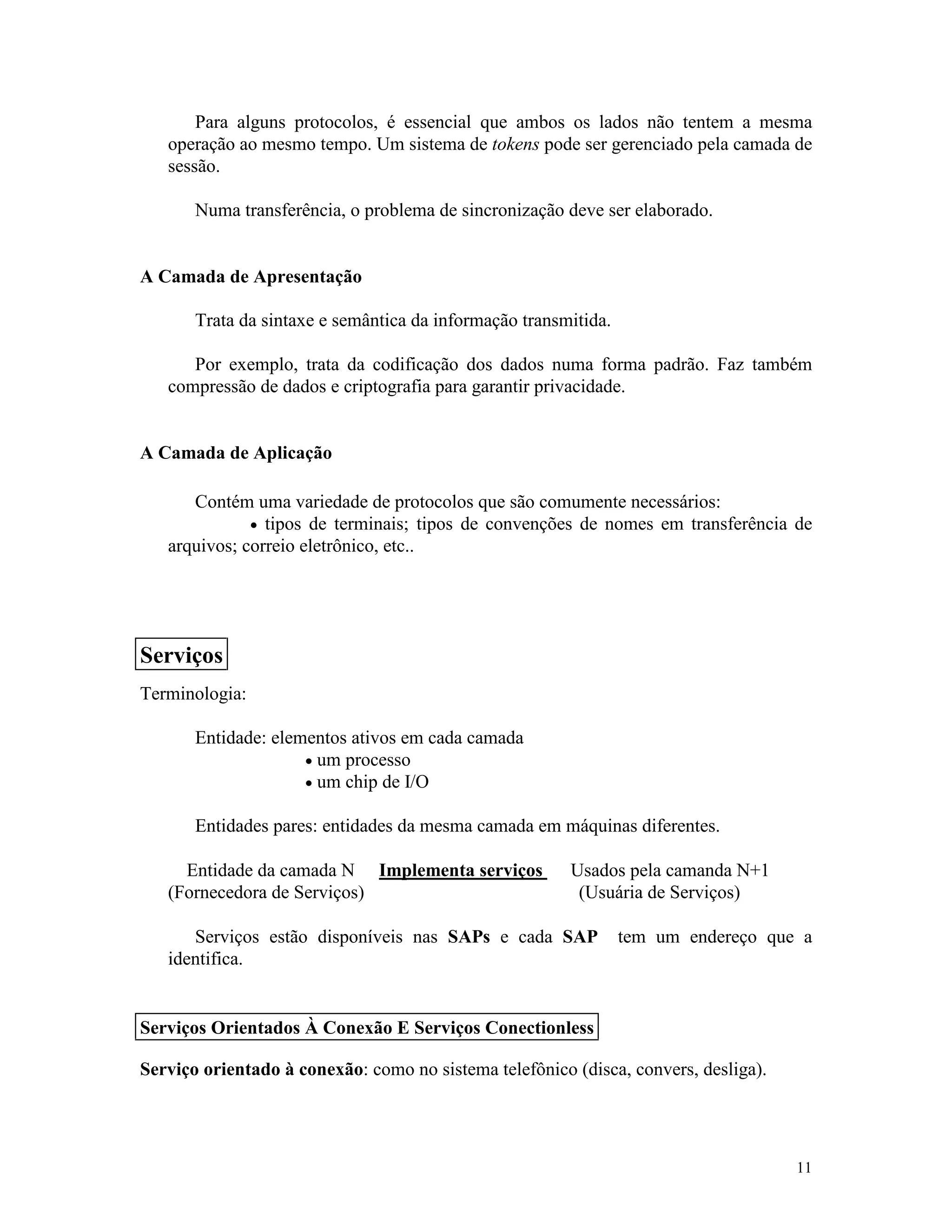 11
Para alguns protocolos, é essencial que ambos os lados não tentem a mesma
operação ao mesmo tempo. Um sistema de tokens pode ser gerenciado pela camada de
sessão.
Numa transferência, o problema de sincronização deve ser elaborado.
A Camada de Apresentação
Trata da sintaxe e semântica da informação transmitida.
Por exemplo, trata da codificação dos dados numa forma padrão. Faz também
compressão de dados e criptografia para garantir privacidade.
A Camada de Aplicação
Contém uma variedade de protocolos que são comumente necessários:
· tipos de terminais; tipos de convenções de nomes em transferência de
arquivos; correio eletrônico, etc..
Terminologia:
Entidade: elementos ativos em cada camada
· um processo
· um chip de I/O
Entidades pares: entidades da mesma camada em máquinas diferentes.
Entidade da camada N Implementa serviços Usados pela camanda N+1
(Fornecedora de Serviços) (Usuária de Serviços)
Serviços estão disponíveis nas SAPs e cada SAP tem um endereço que a
identifica.
Serviço orientado à conexão: como no sistema telefônico (disca, convers, desliga).
Serviços
Serviços Orientados À Conexão E Serviços Conectionless
 
