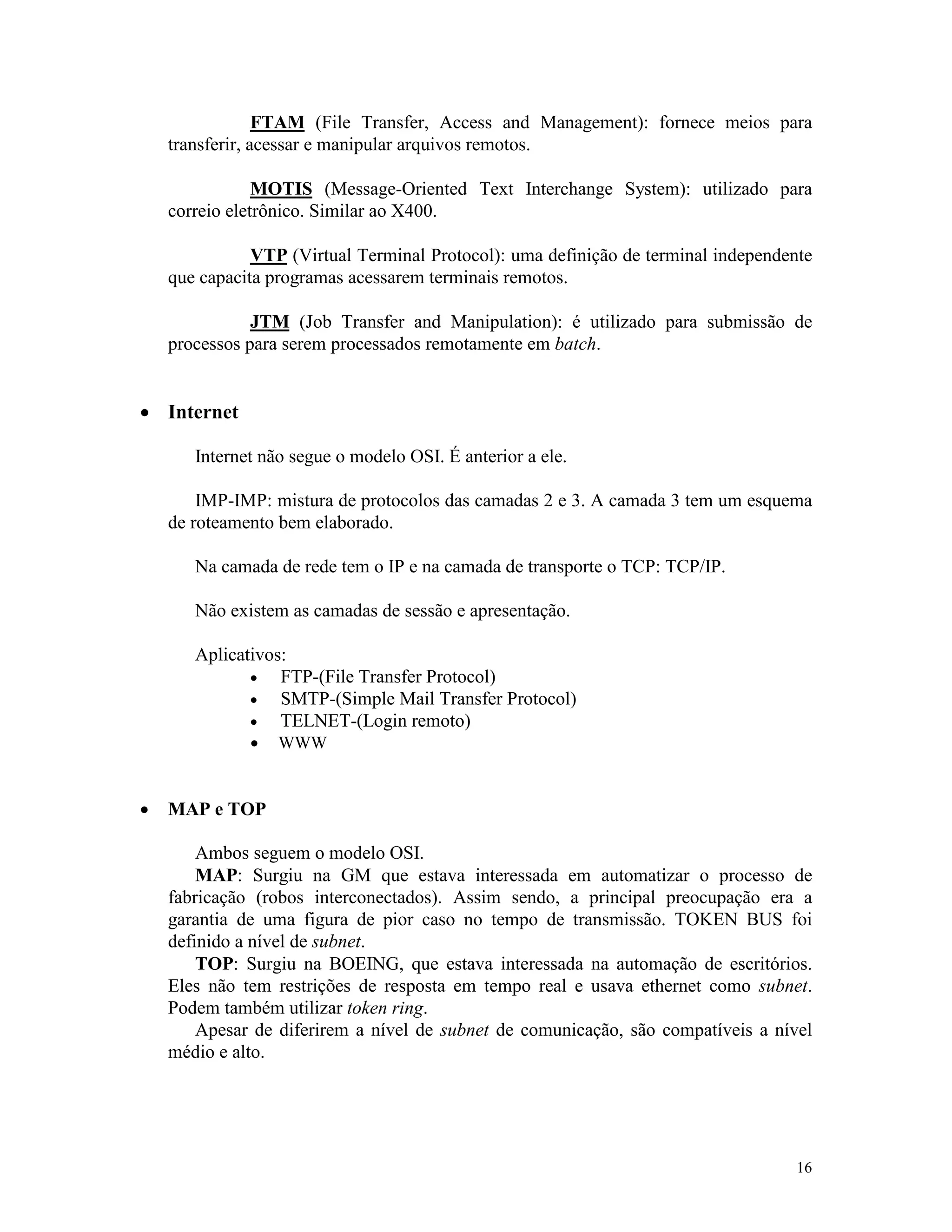 16
FTAM (File Transfer, Access and Management): fornece meios para
transferir, acessar e manipular arquivos remotos.
MOTIS (Message-Oriented Text Interchange System): utilizado para
correio eletrônico. Similar ao X400.
VTP (Virtual Terminal Protocol): uma definição de terminal independente
que capacita programas acessarem terminais remotos.
JTM (Job Transfer and Manipulation): é utilizado para submissão de
processos para serem processados remotamente em batch.
· Internet
Internet não segue o modelo OSI. É anterior a ele.
IMP-IMP: mistura de protocolos das camadas 2 e 3. A camada 3 tem um esquema
de roteamento bem elaborado.
Na camada de rede tem o IP e na camada de transporte o TCP: TCP/IP.
Não existem as camadas de sessão e apresentação.
Aplicativos:
· FTP-(File Transfer Protocol)
· SMTP-(Simple Mail Transfer Protocol)
· TELNET-(Login remoto)
· WWW
· MAP e TOP
Ambos seguem o modelo OSI.
MAP: Surgiu na GM que estava interessada em automatizar o processo de
fabricação (robos interconectados). Assim sendo, a principal preocupação era a
garantia de uma figura de pior caso no tempo de transmissão. TOKEN BUS foi
definido a nível de subnet.
TOP: Surgiu na BOEING, que estava interessada na automação de escritórios.
Eles não tem restrições de resposta em tempo real e usava ethernet como subnet.
Podem também utilizar token ring.
Apesar de diferirem a nível de subnet de comunicação, são compatíveis a nível
médio e alto.
 
