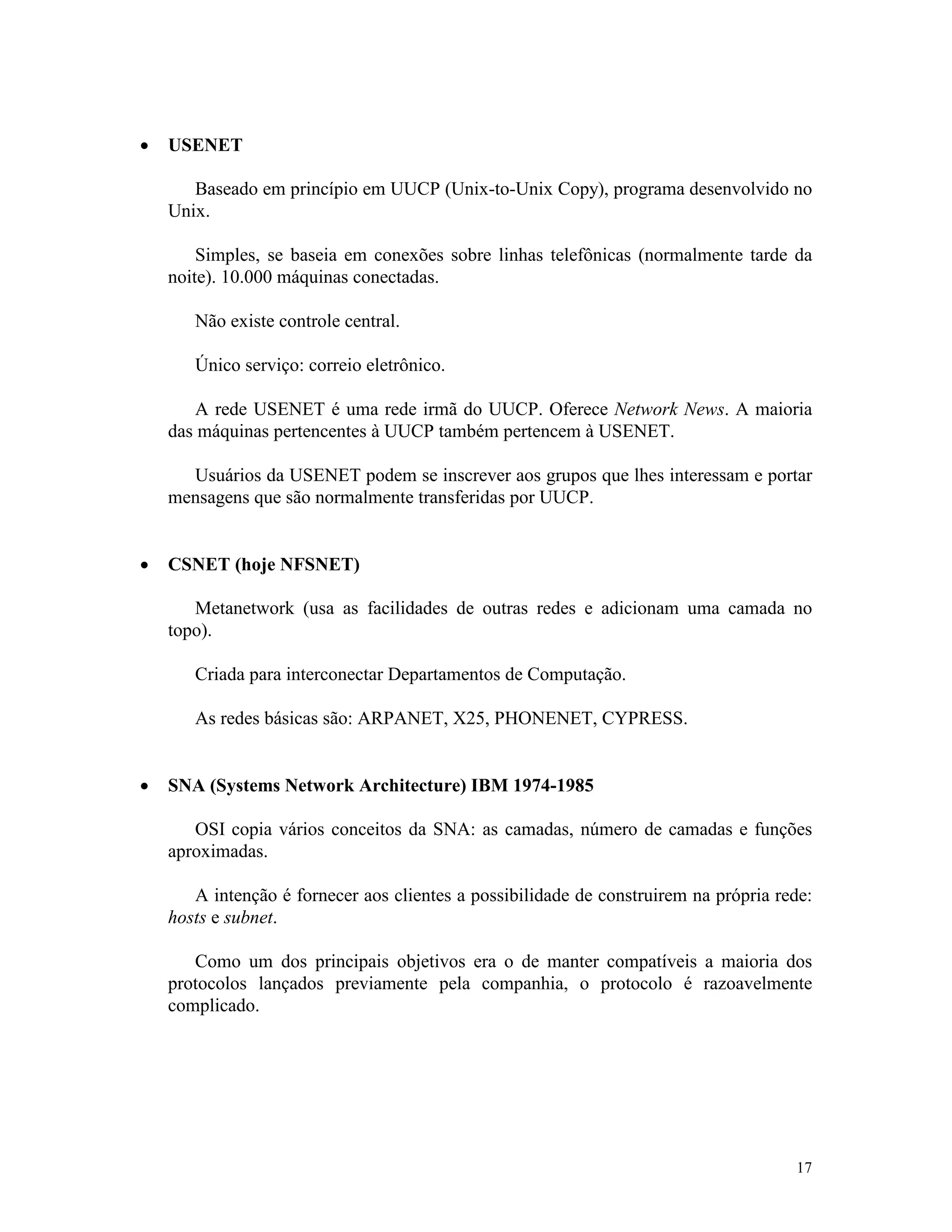 17
· USENET
Baseado em princípio em UUCP (Unix-to-Unix Copy), programa desenvolvido no
Unix.
Simples, se baseia em conexões sobre linhas telefônicas (normalmente tarde da
noite). 10.000 máquinas conectadas.
Não existe controle central.
Único serviço: correio eletrônico.
A rede USENET é uma rede irmã do UUCP. Oferece Network News. A maioria
das máquinas pertencentes à UUCP também pertencem à USENET.
Usuários da USENET podem se inscrever aos grupos que lhes interessam e portar
mensagens que são normalmente transferidas por UUCP.
· CSNET (hoje NFSNET)
Metanetwork (usa as facilidades de outras redes e adicionam uma camada no
topo).
Criada para interconectar Departamentos de Computação.
As redes básicas são: ARPANET, X25, PHONENET, CYPRESS.
· SNA (Systems Network Architecture) IBM 1974-1985
OSI copia vários conceitos da SNA: as camadas, número de camadas e funções
aproximadas.
A intenção é fornecer aos clientes a possibilidade de construirem na própria rede:
hosts e subnet.
Como um dos principais objetivos era o de manter compatíveis a maioria dos
protocolos lançados previamente pela companhia, o protocolo é razoavelmente
complicado.
 