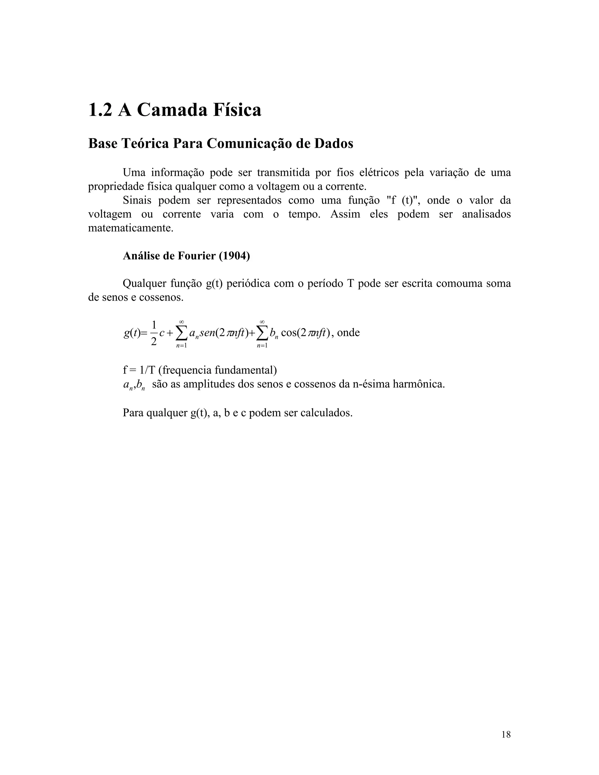 18
1.2 A Camada Física
Base Teórica Para Comunicação de Dados
Uma informação pode ser transmitida por fios elétricos pela variação de uma
propriedade física qualquer como a voltagem ou a corrente.
Sinais podem ser representados como uma função "f (t)", onde o valor da
voltagem ou corrente varia com o tempo. Assim eles podem ser analisados
matematicamente.
Análise de Fourier (1904)
Qualquer função g(t) periódica com o período T pode ser escrita comouma soma
de senos e cossenos.
g t c a sen nft b nftn
n
n
n
( ) ( ) cos( )= + +
=
¥
=
¥
å å
1
2
2 2
1 1
p p , onde
f = 1/T (frequencia fundamental)
a bn n, são as amplitudes dos senos e cossenos da n-ésima harmônica.
Para qualquer g(t), a, b e c podem ser calculados.
 