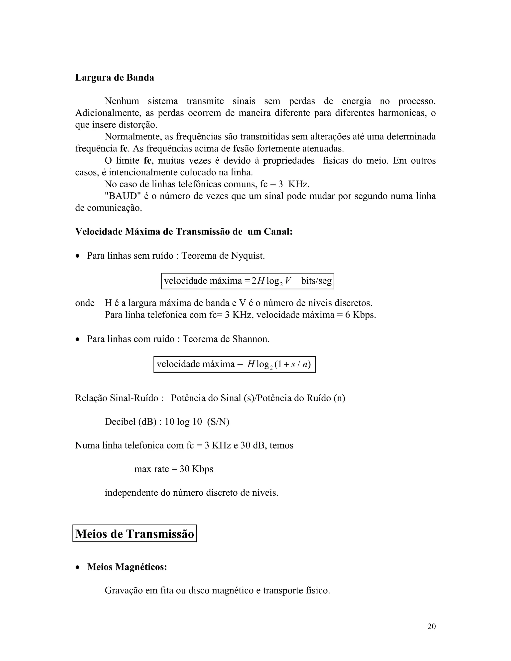 20
Largura de Banda
Nenhum sistema transmite sinais sem perdas de energia no processo.
Adicionalmente, as perdas ocorrem de maneira diferente para diferentes harmonicas, o
que insere distorção.
Normalmente, as frequências são transmitidas sem alterações até uma determinada
frequência fc. As frequências acima de fcsão fortemente atenuadas.
O limite fc, muitas vezes é devido à propriedades físicas do meio. Em outros
casos, é intencionalmente colocado na linha.
No caso de linhas telefônicas comuns, fc = 3 KHz.
"BAUD" é o número de vezes que um sinal pode mudar por segundo numa linha
de comunicação.
Velocidade Máxima de Transmissão de um Canal:
· Para linhas sem ruído : Teorema de Nyquist.
onde H é a largura máxima de banda e V é o número de níveis discretos.
Para linha telefonica com fc= 3 KHz, velocidade máxima = 6 Kbps.
· Para linhas com ruído : Teorema de Shannon.
Relação Sinal-Ruído : Potência do Sinal (s)/Potência do Ruído (n)
Decibel (dB) : 10 log 10 (S/N)
Numa linha telefonica com fc = 3 KHz e 30 dB, temos
max rate = 30 Kbps
independente do número discreto de níveis.
· Meios Magnéticos:
Gravação em fita ou disco magnético e transporte físico.
velocidade máxima =2 2H Vlog bits/seg
velocidade máxima = H s nlog ( / )2 1+
Meios de Transmissão
 
