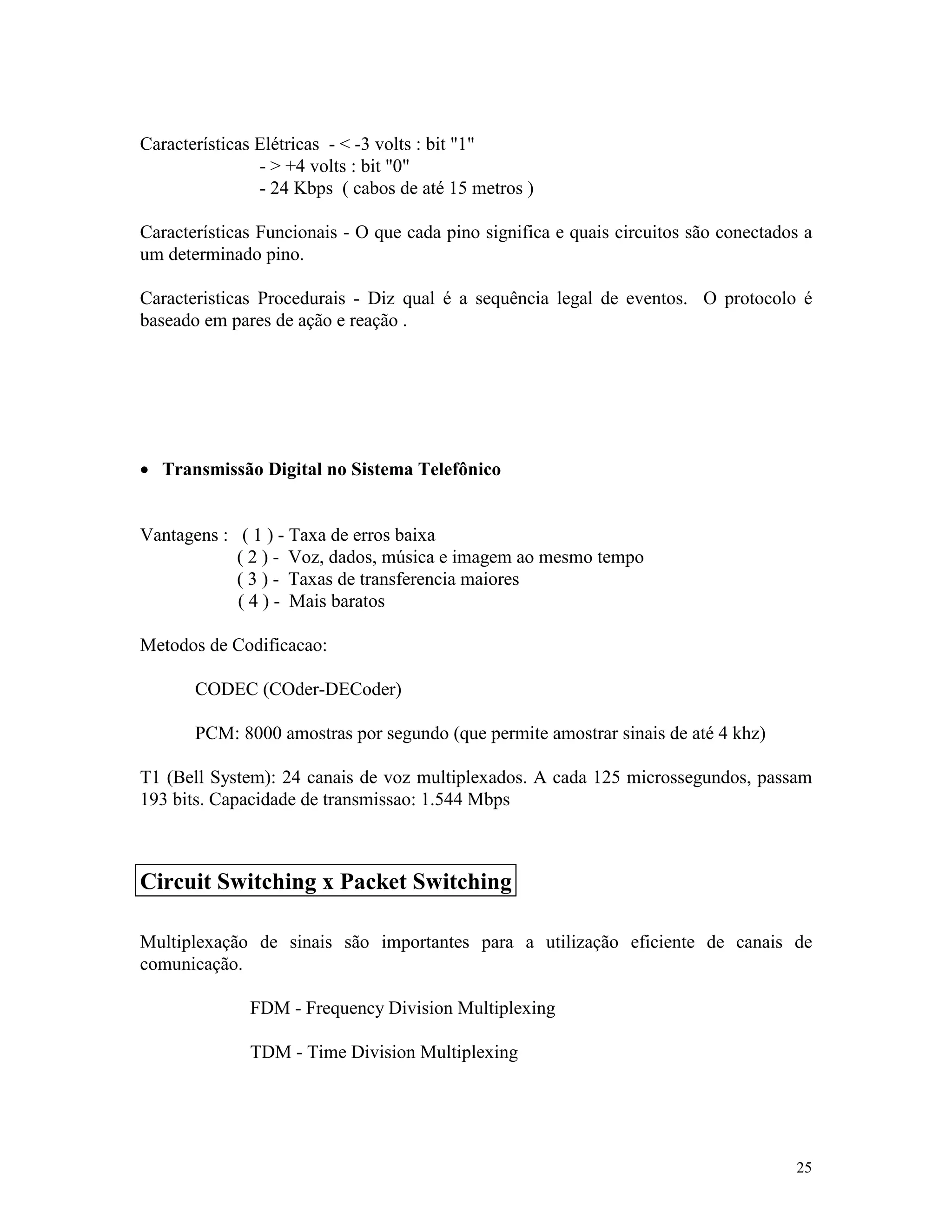 25
Características Elétricas - < -3 volts : bit "1"
- > +4 volts : bit "0"
- 24 Kbps ( cabos de até 15 metros )
Características Funcionais - O que cada pino significa e quais circuitos são conectados a
um determinado pino.
Caracteristicas Procedurais - Diz qual é a sequência legal de eventos. O protocolo é
baseado em pares de ação e reação .
· Transmissão Digital no Sistema Telefônico
Vantagens : ( 1 ) - Taxa de erros baixa
( 2 ) - Voz, dados, música e imagem ao mesmo tempo
( 3 ) - Taxas de transferencia maiores
( 4 ) - Mais baratos
Metodos de Codificacao:
CODEC (COder-DECoder)
PCM: 8000 amostras por segundo (que permite amostrar sinais de até 4 khz)
T1 (Bell System): 24 canais de voz multiplexados. A cada 125 microssegundos, passam
193 bits. Capacidade de transmissao: 1.544 Mbps
Multiplexação de sinais são importantes para a utilização eficiente de canais de
comunicação.
FDM - Frequency Division Multiplexing
TDM - Time Division Multiplexing
Circuit Switching x Packet Switching
 