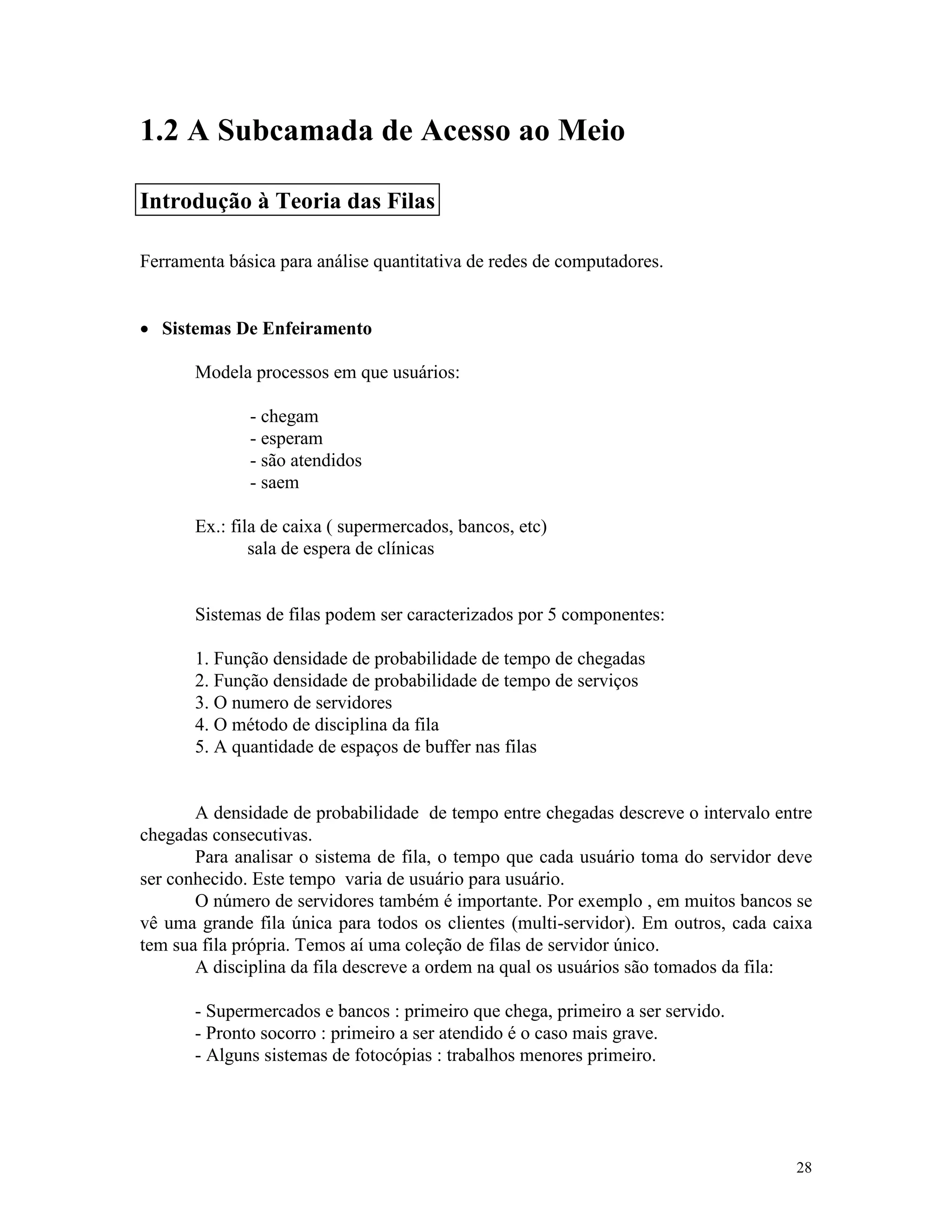 28
1.2 A Subcamada de Acesso ao Meio
Ferramenta básica para análise quantitativa de redes de computadores.
· Sistemas De Enfeiramento
Modela processos em que usuários:
- chegam
- esperam
- são atendidos
- saem
Ex.: fila de caixa ( supermercados, bancos, etc)
sala de espera de clínicas
Sistemas de filas podem ser caracterizados por 5 componentes:
1. Função densidade de probabilidade de tempo de chegadas
2. Função densidade de probabilidade de tempo de serviços
3. O numero de servidores
4. O método de disciplina da fila
5. A quantidade de espaços de buffer nas filas
A densidade de probabilidade de tempo entre chegadas descreve o intervalo entre
chegadas consecutivas.
Para analisar o sistema de fila, o tempo que cada usuário toma do servidor deve
ser conhecido. Este tempo varia de usuário para usuário.
O número de servidores também é importante. Por exemplo , em muitos bancos se
vê uma grande fila única para todos os clientes (multi-servidor). Em outros, cada caixa
tem sua fila própria. Temos aí uma coleção de filas de servidor único.
A disciplina da fila descreve a ordem na qual os usuários são tomados da fila:
- Supermercados e bancos : primeiro que chega, primeiro a ser servido.
- Pronto socorro : primeiro a ser atendido é o caso mais grave.
- Alguns sistemas de fotocópias : trabalhos menores primeiro.
Introdução à Teoria das Filas
 