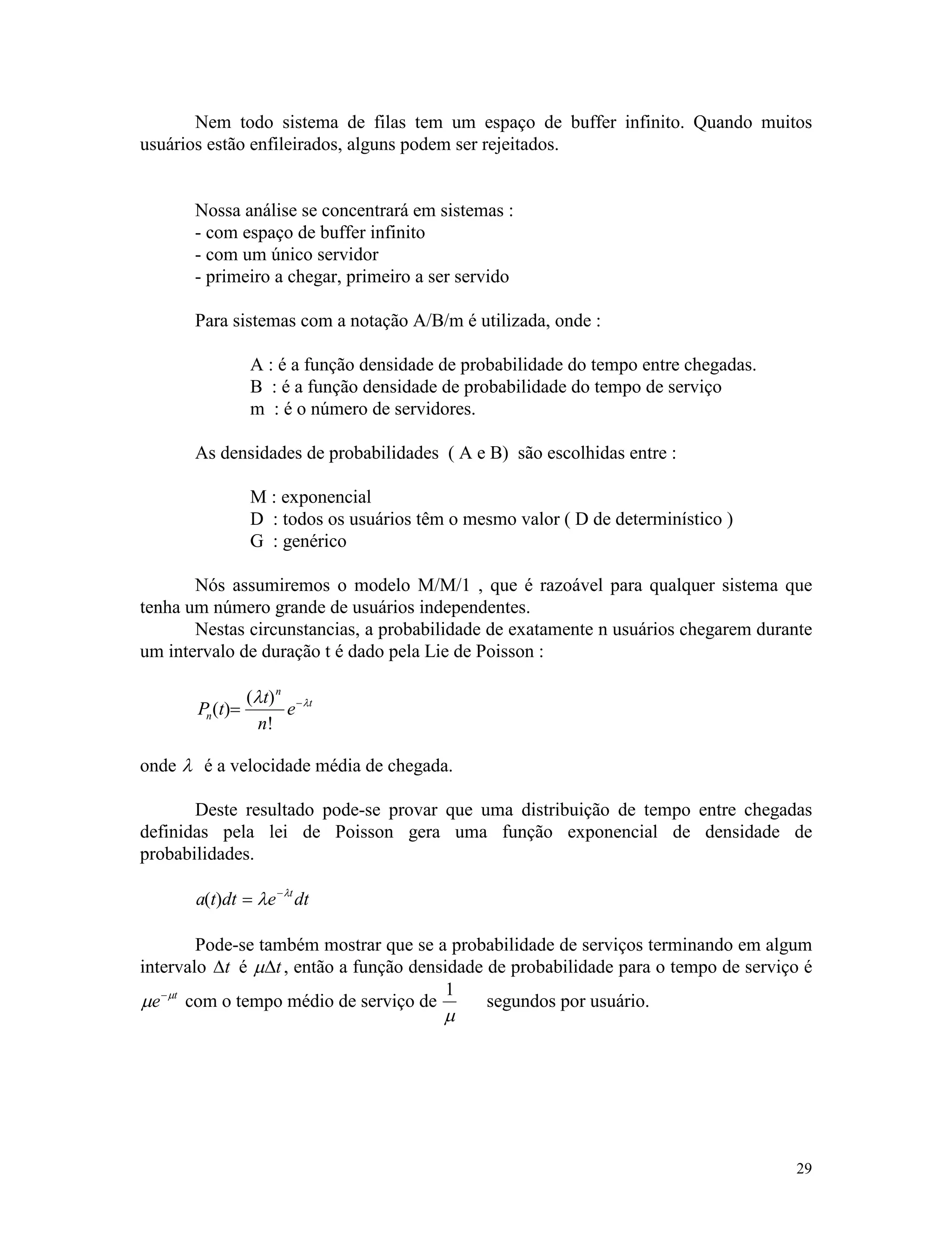 29
Nem todo sistema de filas tem um espaço de buffer infinito. Quando muitos
usuários estão enfileirados, alguns podem ser rejeitados.
Nossa análise se concentrará em sistemas :
- com espaço de buffer infinito
- com um único servidor
- primeiro a chegar, primeiro a ser servido
Para sistemas com a notação A/B/m é utilizada, onde :
A : é a função densidade de probabilidade do tempo entre chegadas.
B : é a função densidade de probabilidade do tempo de serviço
m : é o número de servidores.
As densidades de probabilidades ( A e B) são escolhidas entre :
M : exponencial
D : todos os usuários têm o mesmo valor ( D de determinístico )
G : genérico
Nós assumiremos o modelo M/M/1 , que é razoável para qualquer sistema que
tenha um número grande de usuários independentes.
Nestas circunstancias, a probabilidade de exatamente n usuários chegarem durante
um intervalo de duração t é dado pela Lie de Poisson :
P t
t
n
en
n
t
( )
( )
!
= -l l
onde l é a velocidade média de chegada.
Deste resultado pode-se provar que uma distribuição de tempo entre chegadas
definidas pela lei de Poisson gera uma função exponencial de densidade de
probabilidades.
a t dt e dtt
( ) = -
l l
Pode-se também mostrar que se a probabilidade de serviços terminando em algum
intervalo Dt é mDt, então a função densidade de probabilidade para o tempo de serviço é
m m
e t-
com o tempo médio de serviço de
1
m
segundos por usuário.
 