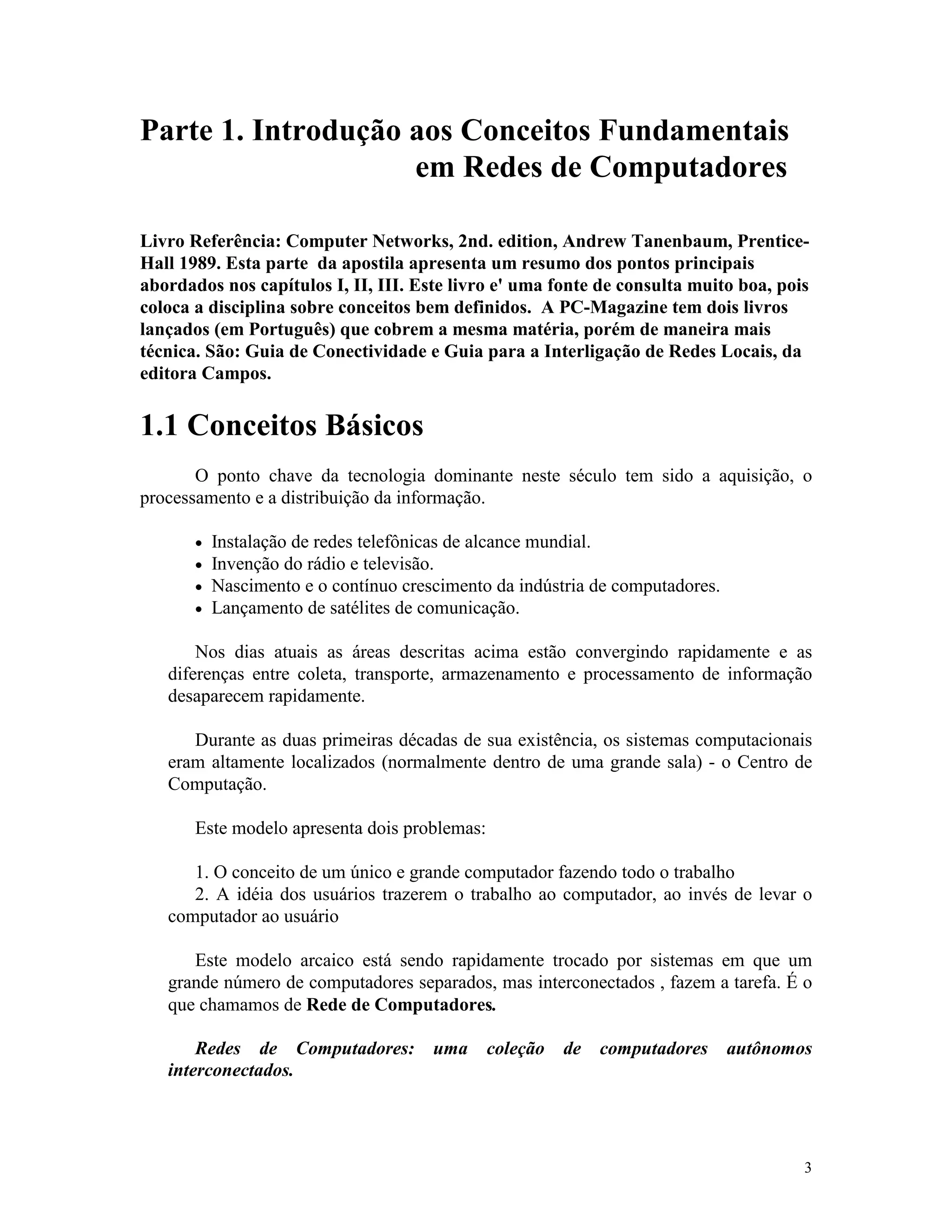 3
Parte 1. Introdução aos Conceitos Fundamentais
em Redes de Computadores
Livro Referência: Computer Networks, 2nd. edition, Andrew Tanenbaum, Prentice-
Hall 1989. Esta parte da apostila apresenta um resumo dos pontos principais
abordados nos capítulos I, II, III. Este livro e' uma fonte de consulta muito boa, pois
coloca a disciplina sobre conceitos bem definidos. A PC-Magazine tem dois livros
lançados (em Português) que cobrem a mesma matéria, porém de maneira mais
técnica. São: Guia de Conectividade e Guia para a Interligação de Redes Locais, da
editora Campos.
1.1 Conceitos Básicos
O ponto chave da tecnologia dominante neste século tem sido a aquisição, o
processamento e a distribuição da informação.
· Instalação de redes telefônicas de alcance mundial.
· Invenção do rádio e televisão.
· Nascimento e o contínuo crescimento da indústria de computadores.
· Lançamento de satélites de comunicação.
Nos dias atuais as áreas descritas acima estão convergindo rapidamente e as
diferenças entre coleta, transporte, armazenamento e processamento de informação
desaparecem rapidamente.
Durante as duas primeiras décadas de sua existência, os sistemas computacionais
eram altamente localizados (normalmente dentro de uma grande sala) - o Centro de
Computação.
Este modelo apresenta dois problemas:
1. O conceito de um único e grande computador fazendo todo o trabalho
2. A idéia dos usuários trazerem o trabalho ao computador, ao invés de levar o
computador ao usuário
Este modelo arcaico está sendo rapidamente trocado por sistemas em que um
grande número de computadores separados, mas interconectados , fazem a tarefa. É o
que chamamos de Rede de Computadores.
Redes de Computadores: uma coleção de computadores autônomos
interconectados.
 