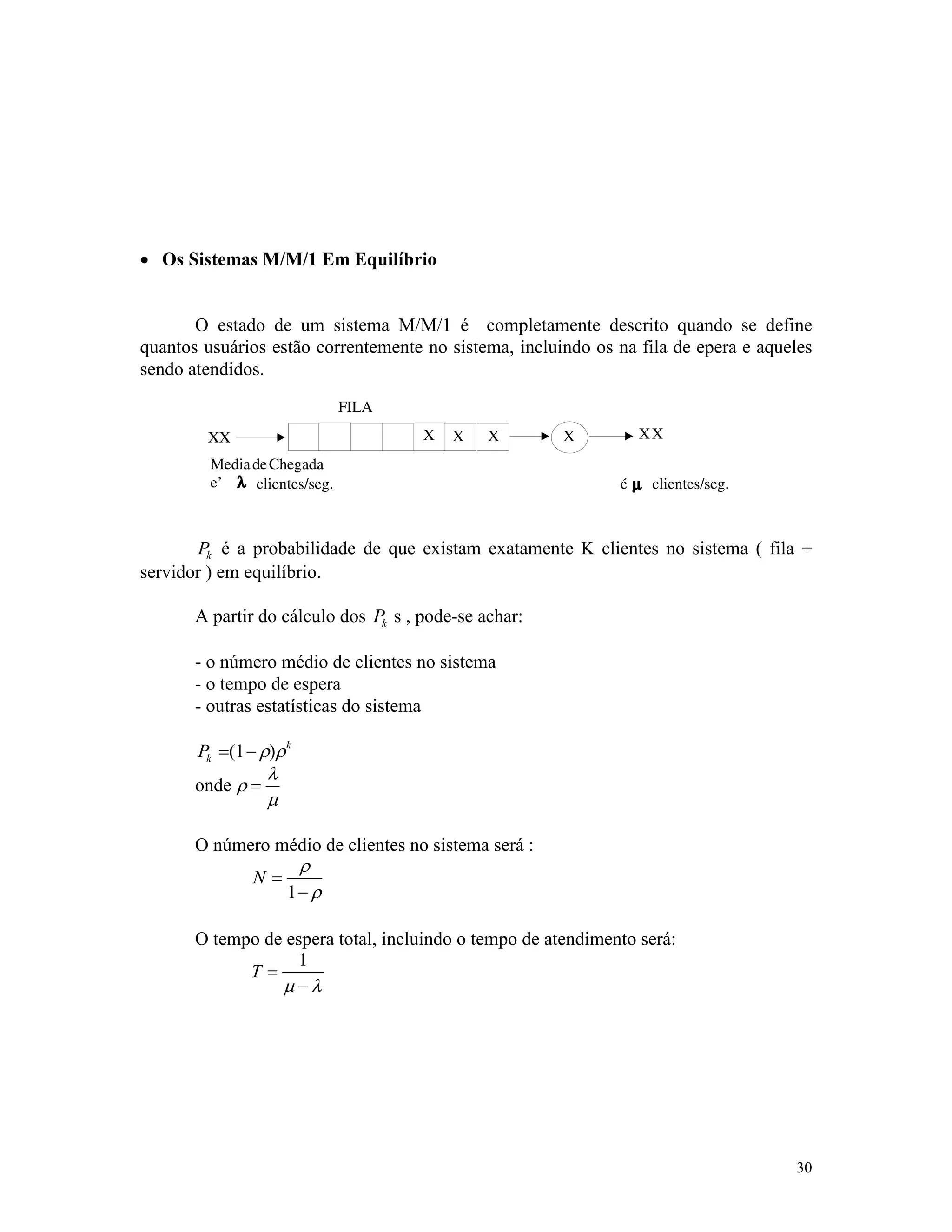 30
· Os Sistemas M/M/1 Em Equilíbrio
O estado de um sistema M/M/1 é completamente descrito quando se define
quantos usuários estão correntemente no sistema, incluindo os na fila de epera e aqueles
sendo atendidos.
Pk é a probabilidade de que existam exatamente K clientes no sistema ( fila +
servidor ) em equilíbrio.
A partir do cálculo dos Pk s , pode-se achar:
- o número médio de clientes no sistema
- o tempo de espera
- outras estatísticas do sistema
Pk
k
= -( )1 r r
onde r
l
m
=
O número médio de clientes no sistema será :
N =
-
r
r1
O tempo de espera total, incluindo o tempo de atendimento será:
T =
-
1
m l
 