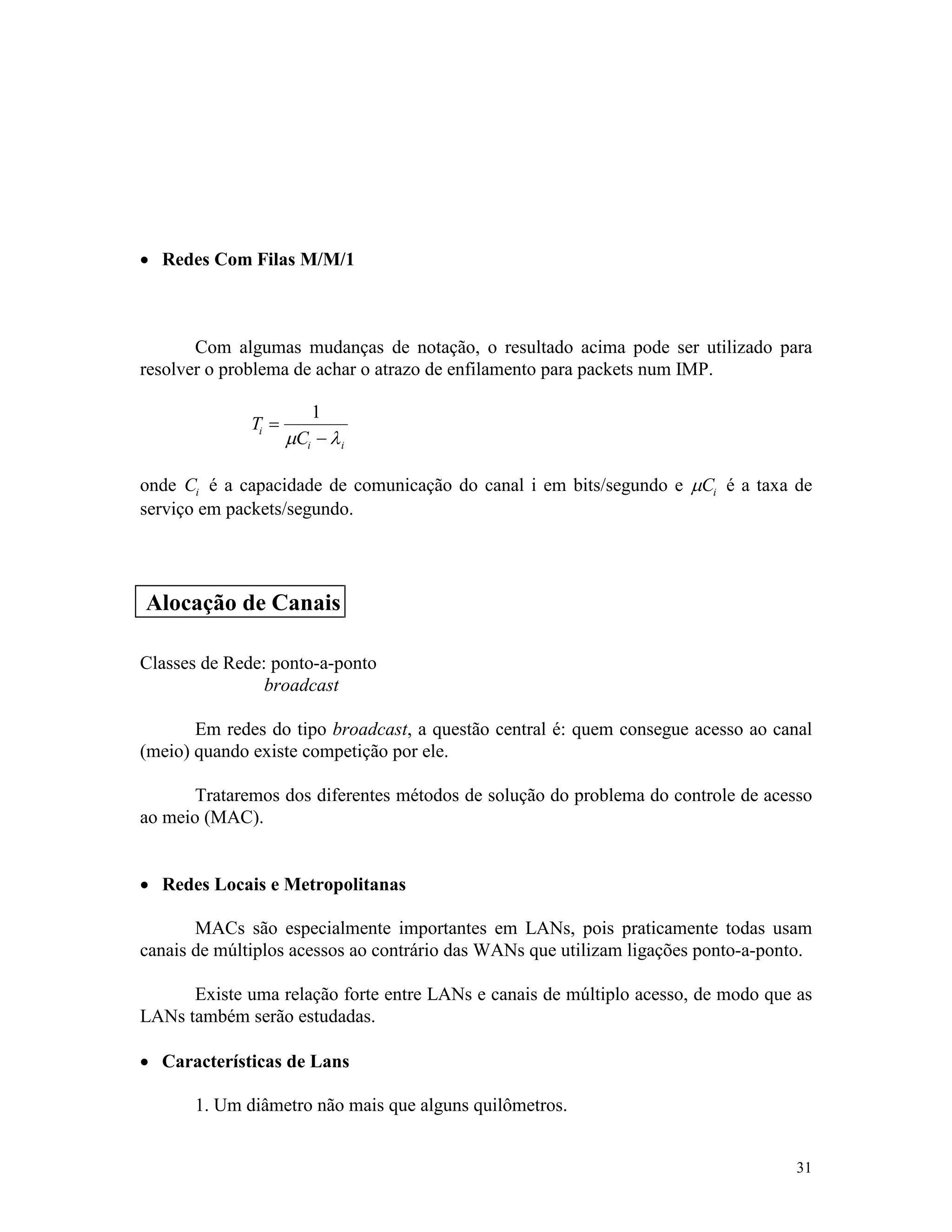 31
· Redes Com Filas M/M/1
Com algumas mudanças de notação, o resultado acima pode ser utilizado para
resolver o problema de achar o atrazo de enfilamento para packets num IMP.
T
C
i
i i
=
-
1
m l
onde Ci é a capacidade de comunicação do canal i em bits/segundo e mCi é a taxa de
serviço em packets/segundo.
Classes de Rede: ponto-a-ponto
broadcast
Em redes do tipo broadcast, a questão central é: quem consegue acesso ao canal
(meio) quando existe competição por ele.
Trataremos dos diferentes métodos de solução do problema do controle de acesso
ao meio (MAC).
· Redes Locais e Metropolitanas
MACs são especialmente importantes em LANs, pois praticamente todas usam
canais de múltiplos acessos ao contrário das WANs que utilizam ligações ponto-a-ponto.
Existe uma relação forte entre LANs e canais de múltiplo acesso, de modo que as
LANs também serão estudadas.
· Características de Lans
1. Um diâmetro não mais que alguns quilômetros.
Alocação de Canais
 