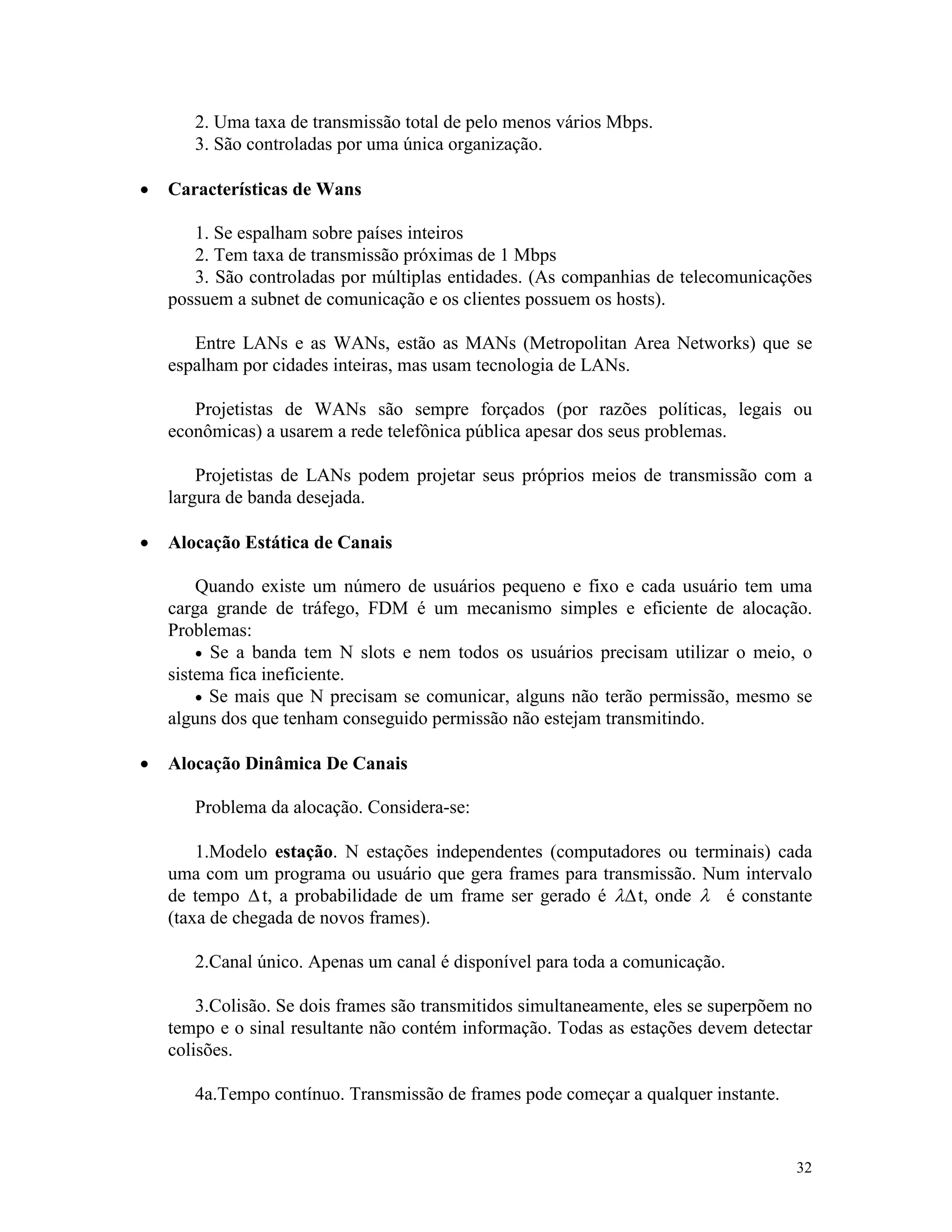32
2. Uma taxa de transmissão total de pelo menos vários Mbps.
3. São controladas por uma única organização.
· Características de Wans
1. Se espalham sobre países inteiros
2. Tem taxa de transmissão próximas de 1 Mbps
3. São controladas por múltiplas entidades. (As companhias de telecomunicações
possuem a subnet de comunicação e os clientes possuem os hosts).
Entre LANs e as WANs, estão as MANs (Metropolitan Area Networks) que se
espalham por cidades inteiras, mas usam tecnologia de LANs.
Projetistas de WANs são sempre forçados (por razões políticas, legais ou
econômicas) a usarem a rede telefônica pública apesar dos seus problemas.
Projetistas de LANs podem projetar seus próprios meios de transmissão com a
largura de banda desejada.
· Alocação Estática de Canais
Quando existe um número de usuários pequeno e fixo e cada usuário tem uma
carga grande de tráfego, FDM é um mecanismo simples e eficiente de alocação.
Problemas:
· Se a banda tem N slots e nem todos os usuários precisam utilizar o meio, o
sistema fica ineficiente.
· Se mais que N precisam se comunicar, alguns não terão permissão, mesmo se
alguns dos que tenham conseguido permissão não estejam transmitindo.
· Alocação Dinâmica De Canais
Problema da alocação. Considera-se:
1.Modelo estação. N estações independentes (computadores ou terminais) cada
uma com um programa ou usuário que gera frames para transmissão. Num intervalo
de tempo Dt, a probabilidade de um frame ser gerado é lDt, onde l é constante
(taxa de chegada de novos frames).
2.Canal único. Apenas um canal é disponível para toda a comunicação.
3.Colisão. Se dois frames são transmitidos simultaneamente, eles se superpõem no
tempo e o sinal resultante não contém informação. Todas as estações devem detectar
colisões.
4a.Tempo contínuo. Transmissão de frames pode começar a qualquer instante.
 