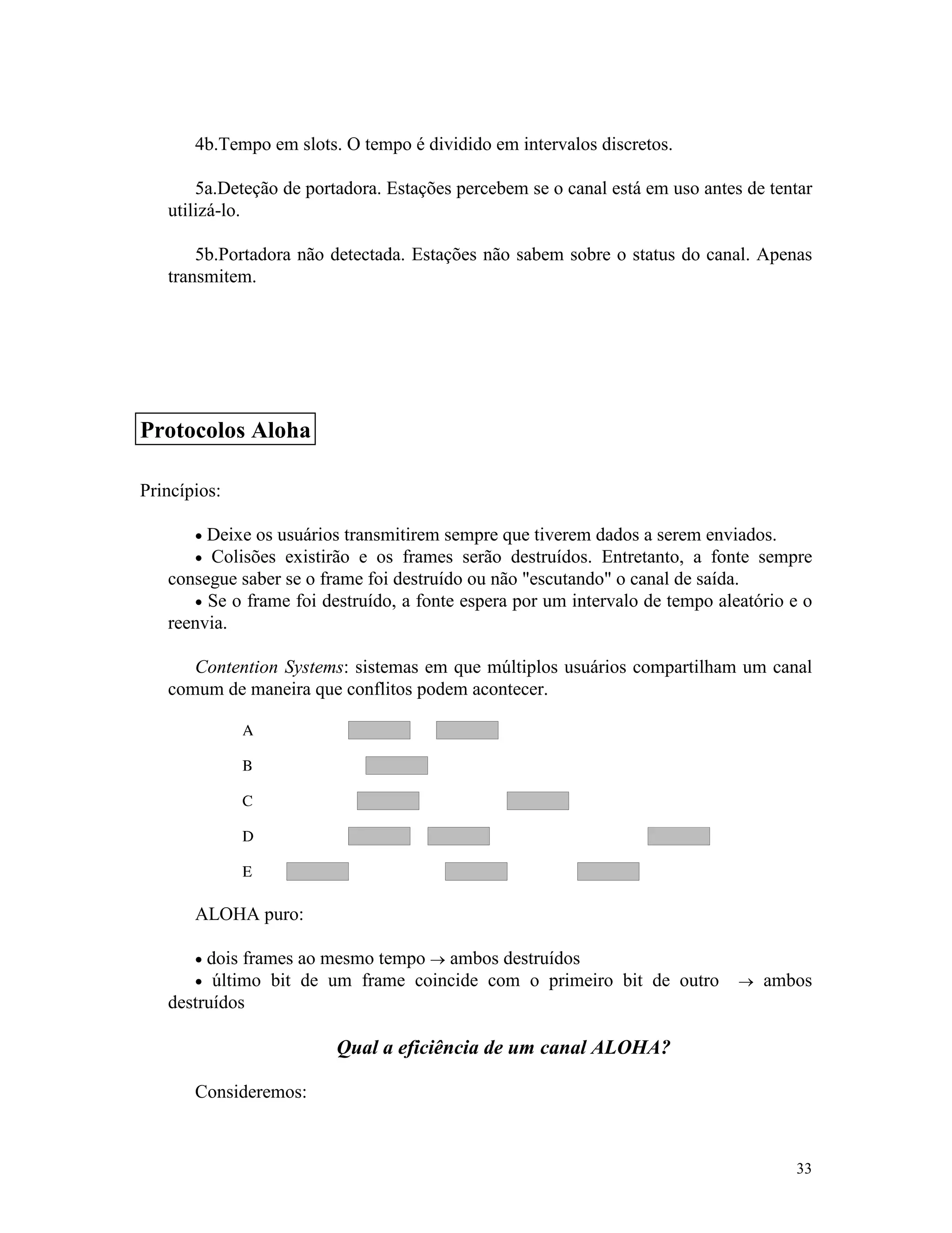 33
4b.Tempo em slots. O tempo é dividido em intervalos discretos.
5a.Deteção de portadora. Estações percebem se o canal está em uso antes de tentar
utilizá-lo.
5b.Portadora não detectada. Estações não sabem sobre o status do canal. Apenas
transmitem.
Princípios:
· Deixe os usuários transmitirem sempre que tiverem dados a serem enviados.
· Colisões existirão e os frames serão destruídos. Entretanto, a fonte sempre
consegue saber se o frame foi destruído ou não "escutando" o canal de saída.
· Se o frame foi destruído, a fonte espera por um intervalo de tempo aleatório e o
reenvia.
Contention Systems: sistemas em que múltiplos usuários compartilham um canal
comum de maneira que conflitos podem acontecer.
ALOHA puro:
· dois frames ao mesmo tempo ® ambos destruídos
· último bit de um frame coincide com o primeiro bit de outro ® ambos
destruídos
Qual a eficiência de um canal ALOHA?
Consideremos:
Protocolos Aloha
 