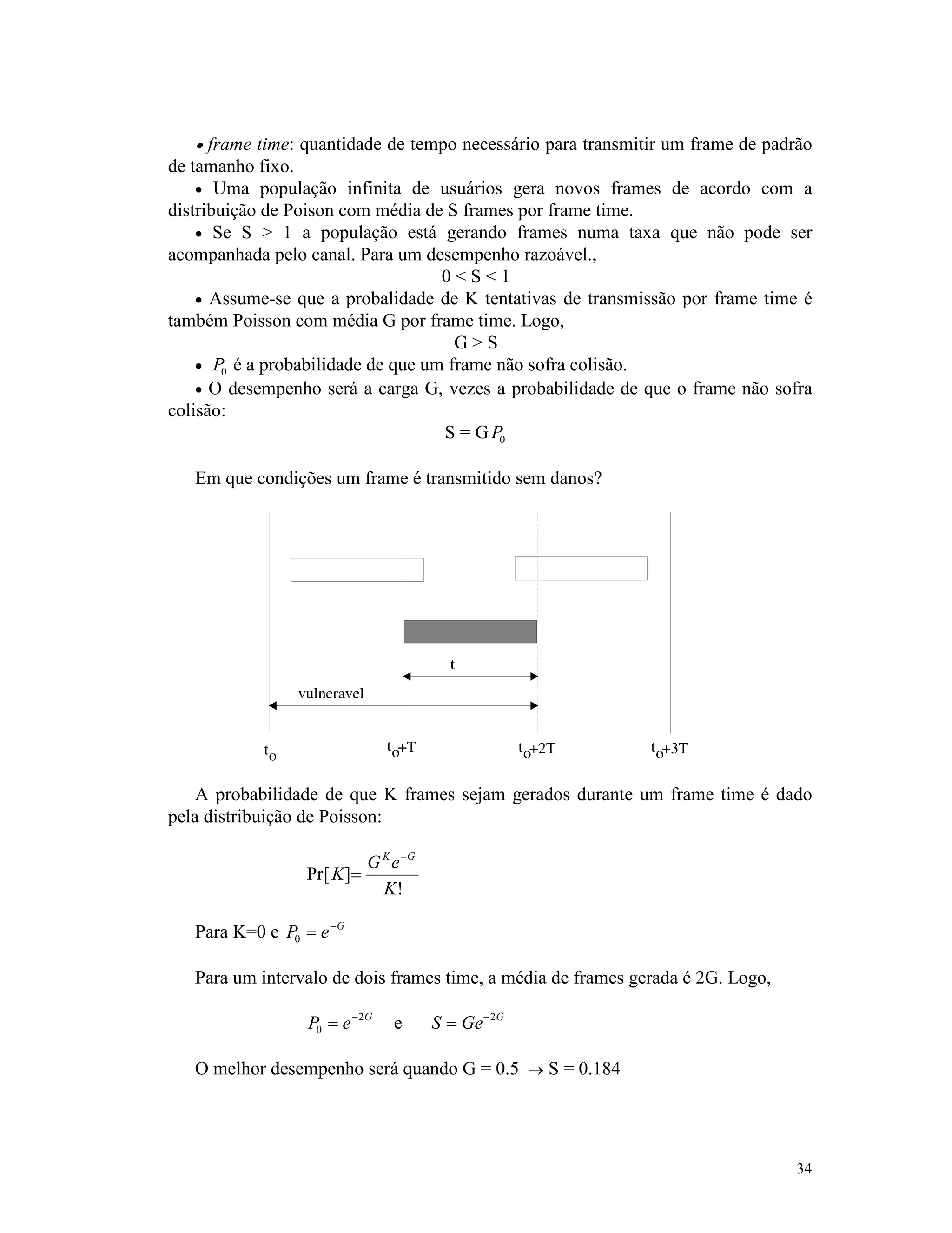 34
· frame time: quantidade de tempo necessário para transmitir um frame de padrão
de tamanho fixo.
· Uma população infinita de usuários gera novos frames de acordo com a
distribuição de Poison com média de S frames por frame time.
· Se S > 1 a população está gerando frames numa taxa que não pode ser
acompanhada pelo canal. Para um desempenho razoável.,
0 < S < 1
· Assume-se que a probalidade de K tentativas de transmissão por frame time é
também Poisson com média G por frame time. Logo,
G > S
· P0 é a probabilidade de que um frame não sofra colisão.
· O desempenho será a carga G, vezes a probabilidade de que o frame não sofra
colisão:
S = GP0
Em que condições um frame é transmitido sem danos?
A probabilidade de que K frames sejam gerados durante um frame time é dado
pela distribuição de Poisson:
Pr[ ]
!
K
G e
K
K G
=
-
Para K=0 e P e G
0 = -
Para um intervalo de dois frames time, a média de frames gerada é 2G. Logo,
P e G
0
2
= -
e S Ge G
= -2
O melhor desempenho será quando G = 0.5 ® S = 0.184
 