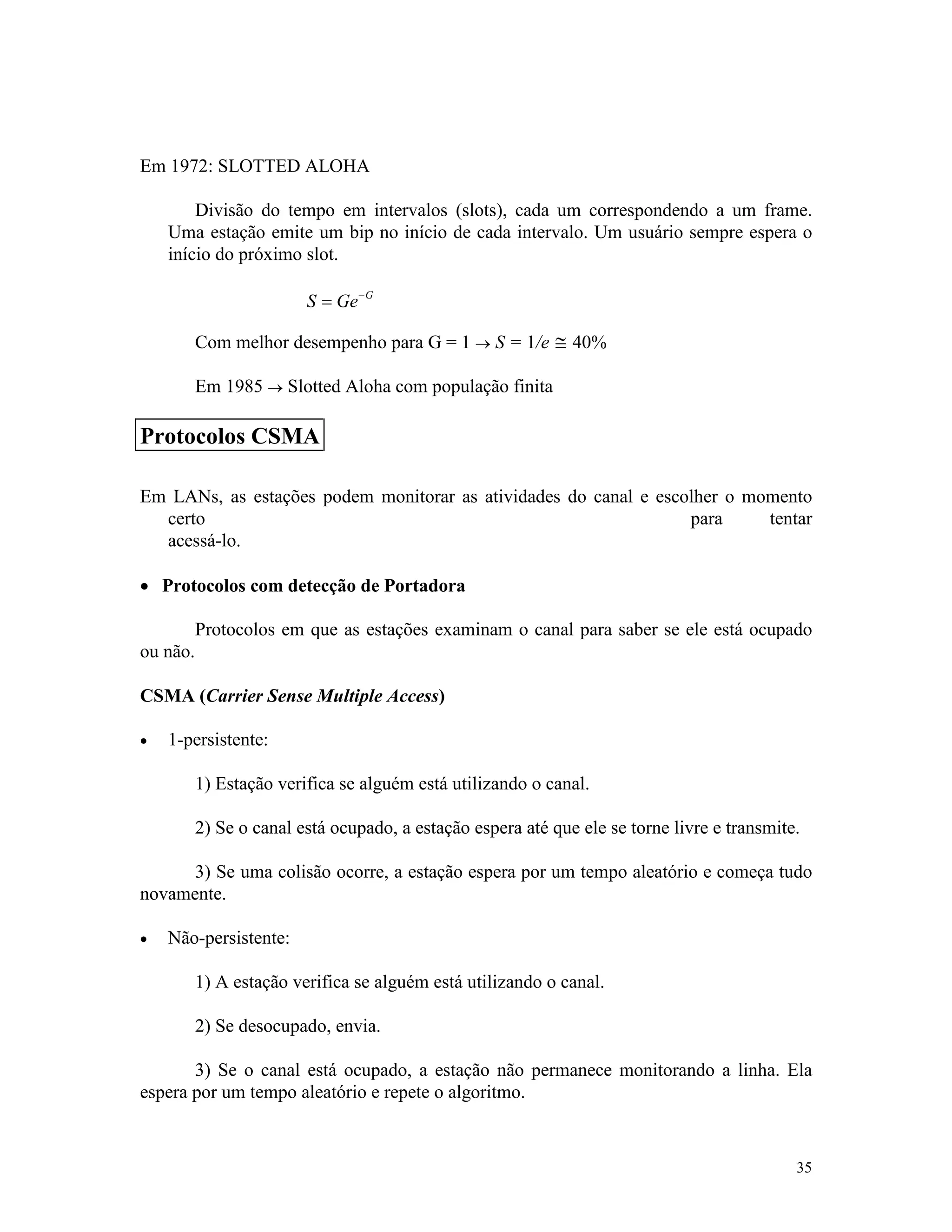 35
Em 1972: SLOTTED ALOHA
Divisão do tempo em intervalos (slots), cada um correspondendo a um frame.
Uma estação emite um bip no início de cada intervalo. Um usuário sempre espera o
início do próximo slot.
S Ge G
= -
Com melhor desempenho para G = 1 ® S = 1/e @ 40%
Em 1985 ® Slotted Aloha com população finita
Em LANs, as estações podem monitorar as atividades do canal e escolher o momento
certo para tentar
acessá-lo.
· Protocolos com detecção de Portadora
Protocolos em que as estações examinam o canal para saber se ele está ocupado
ou não.
CSMA (Carrier Sense Multiple Access)
· 1-persistente:
1) Estação verifica se alguém está utilizando o canal.
2) Se o canal está ocupado, a estação espera até que ele se torne livre e transmite.
3) Se uma colisão ocorre, a estação espera por um tempo aleatório e começa tudo
novamente.
· Não-persistente:
1) A estação verifica se alguém está utilizando o canal.
2) Se desocupado, envia.
3) Se o canal está ocupado, a estação não permanece monitorando a linha. Ela
espera por um tempo aleatório e repete o algoritmo.
Protocolos CSMA
 