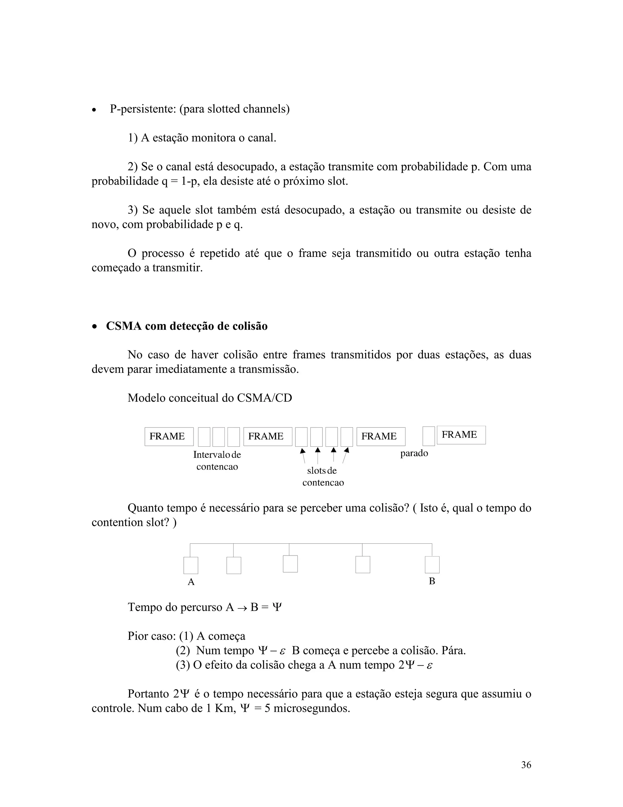 36
· P-persistente: (para slotted channels)
1) A estação monitora o canal.
2) Se o canal está desocupado, a estação transmite com probabilidade p. Com uma
probabilidade q = 1-p, ela desiste até o próximo slot.
3) Se aquele slot também está desocupado, a estação ou transmite ou desiste de
novo, com probabilidade p e q.
O processo é repetido até que o frame seja transmitido ou outra estação tenha
começado a transmitir.
· CSMA com detecção de colisão
No caso de haver colisão entre frames transmitidos por duas estações, as duas
devem parar imediatamente a transmissão.
Modelo conceitual do CSMA/CD
Quanto tempo é necessário para se perceber uma colisão? ( Isto é, qual o tempo do
contention slot? )
Tempo do percurso A ® B = Y
Pior caso: (1) A começa
(2) Num tempo Y - e B começa e percebe a colisão. Pára.
(3) O efeito da colisão chega a A num tempo 2Y - e
Portanto 2Y é o tempo necessário para que a estação esteja segura que assumiu o
controle. Num cabo de 1 Km, Y = 5 microsegundos.
 