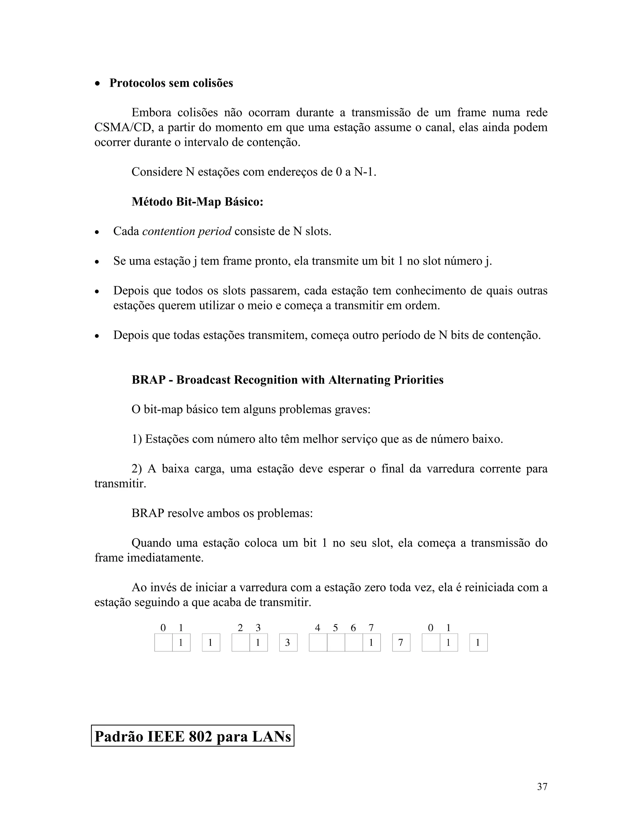 37
· Protocolos sem colisões
Embora colisões não ocorram durante a transmissão de um frame numa rede
CSMA/CD, a partir do momento em que uma estação assume o canal, elas ainda podem
ocorrer durante o intervalo de contenção.
Considere N estações com endereços de 0 a N-1.
Método Bit-Map Básico:
· Cada contention period consiste de N slots.
· Se uma estação j tem frame pronto, ela transmite um bit 1 no slot número j.
· Depois que todos os slots passarem, cada estação tem conhecimento de quais outras
estações querem utilizar o meio e começa a transmitir em ordem.
· Depois que todas estações transmitem, começa outro período de N bits de contenção.
BRAP - Broadcast Recognition with Alternating Priorities
O bit-map básico tem alguns problemas graves:
1) Estações com número alto têm melhor serviço que as de número baixo.
2) A baixa carga, uma estação deve esperar o final da varredura corrente para
transmitir.
BRAP resolve ambos os problemas:
Quando uma estação coloca um bit 1 no seu slot, ela começa a transmissão do
frame imediatamente.
Ao invés de iniciar a varredura com a estação zero toda vez, ela é reiniciada com a
estação seguindo a que acaba de transmitir.
Padrão IEEE 802 para LANs
 