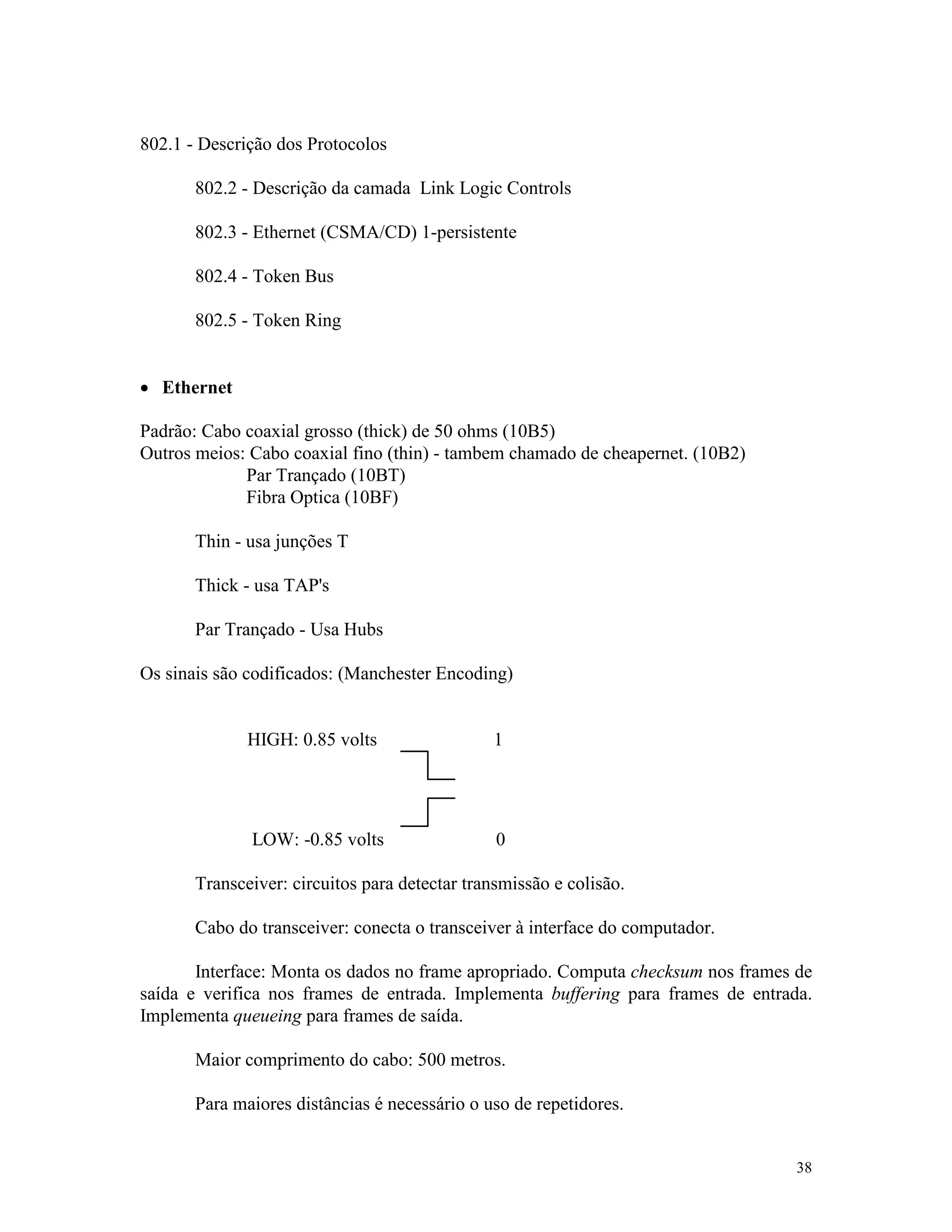 38
802.1 - Descrição dos Protocolos
802.2 - Descrição da camada Link Logic Controls
802.3 - Ethernet (CSMA/CD) 1-persistente
802.4 - Token Bus
802.5 - Token Ring
· Ethernet
Padrão: Cabo coaxial grosso (thick) de 50 ohms (10B5)
Outros meios: Cabo coaxial fino (thin) - tambem chamado de cheapernet. (10B2)
Par Trançado (10BT)
Fibra Optica (10BF)
Thin - usa junções T
Thick - usa TAP's
Par Trançado - Usa Hubs
Os sinais são codificados: (Manchester Encoding)
HIGH: 0.85 volts 1
LOW: -0.85 volts 0
Transceiver: circuitos para detectar transmissão e colisão.
Cabo do transceiver: conecta o transceiver à interface do computador.
Interface: Monta os dados no frame apropriado. Computa checksum nos frames de
saída e verifica nos frames de entrada. Implementa buffering para frames de entrada.
Implementa queueing para frames de saída.
Maior comprimento do cabo: 500 metros.
Para maiores distâncias é necessário o uso de repetidores.
 
