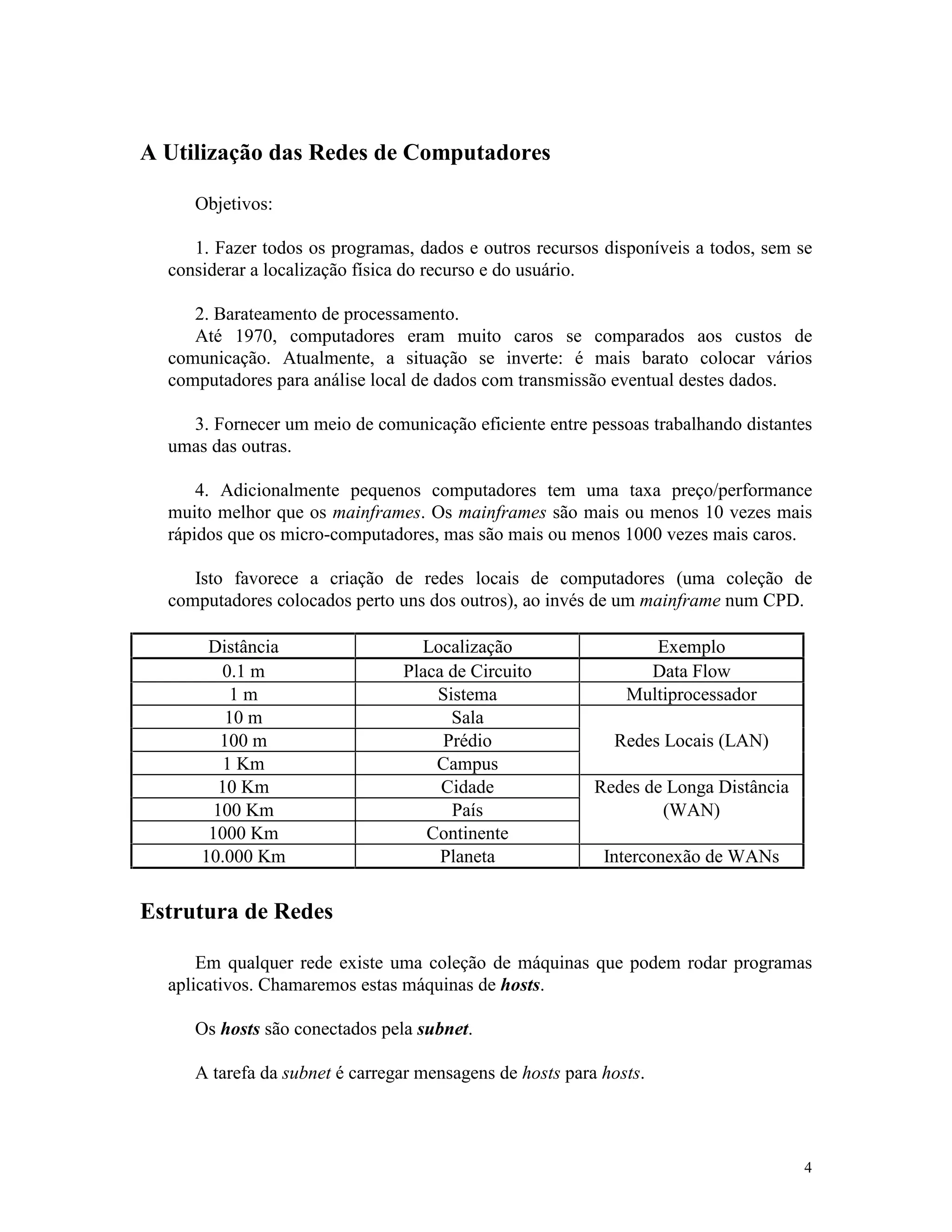 4
A Utilização das Redes de Computadores
Objetivos:
1. Fazer todos os programas, dados e outros recursos disponíveis a todos, sem se
considerar a localização física do recurso e do usuário.
2. Barateamento de processamento.
Até 1970, computadores eram muito caros se comparados aos custos de
comunicação. Atualmente, a situação se inverte: é mais barato colocar vários
computadores para análise local de dados com transmissão eventual destes dados.
3. Fornecer um meio de comunicação eficiente entre pessoas trabalhando distantes
umas das outras.
4. Adicionalmente pequenos computadores tem uma taxa preço/performance
muito melhor que os mainframes. Os mainframes são mais ou menos 10 vezes mais
rápidos que os micro-computadores, mas são mais ou menos 1000 vezes mais caros.
Isto favorece a criação de redes locais de computadores (uma coleção de
computadores colocados perto uns dos outros), ao invés de um mainframe num CPD.
Distância Localização Exemplo
0.1 m Placa de Circuito Data Flow
1 m Sistema Multiprocessador
10 m Sala
100 m Prédio Redes Locais (LAN)
1 Km Campus
10 Km Cidade Redes de Longa Distância
100 Km País (WAN)
1000 Km Continente
10.000 Km Planeta Interconexão de WANs
Estrutura de Redes
Em qualquer rede existe uma coleção de máquinas que podem rodar programas
aplicativos. Chamaremos estas máquinas de hosts.
Os hosts são conectados pela subnet.
A tarefa da subnet é carregar mensagens de hosts para hosts.
 