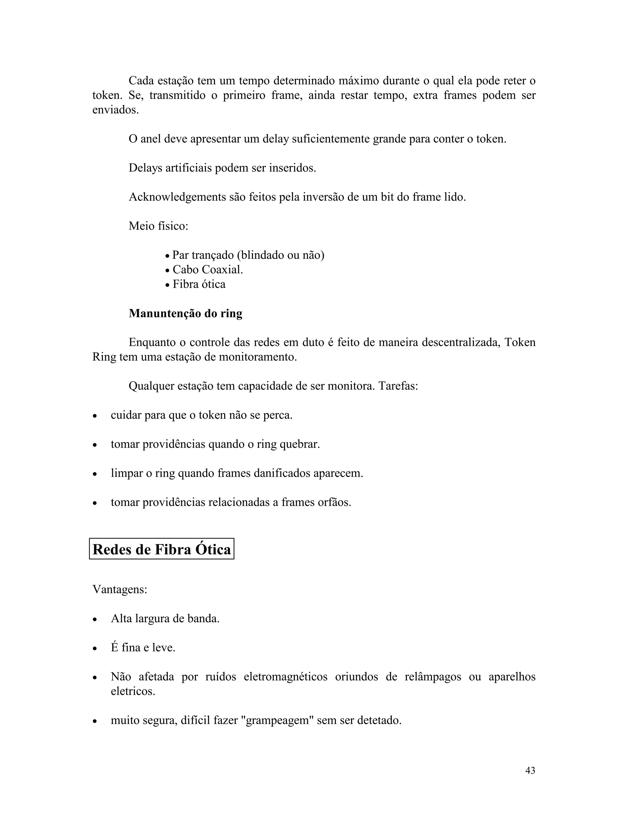 43
Cada estação tem um tempo determinado máximo durante o qual ela pode reter o
token. Se, transmitido o primeiro frame, ainda restar tempo, extra frames podem ser
enviados.
O anel deve apresentar um delay suficientemente grande para conter o token.
Delays artificiais podem ser inseridos.
Acknowledgements são feitos pela inversão de um bit do frame lido.
Meio físico:
· Par trançado (blindado ou não)
· Cabo Coaxial.
· Fibra ótica
Manuntenção do ring
Enquanto o controle das redes em duto é feito de maneira descentralizada, Token
Ring tem uma estação de monitoramento.
Qualquer estação tem capacidade de ser monitora. Tarefas:
· cuidar para que o token não se perca.
· tomar providências quando o ring quebrar.
· limpar o ring quando frames danificados aparecem.
· tomar providências relacionadas a frames orfãos.
Vantagens:
· Alta largura de banda.
· É fina e leve.
· Não afetada por ruídos eletromagnéticos oriundos de relâmpagos ou aparelhos
eletricos.
· muito segura, difícil fazer "grampeagem" sem ser detetado.
Redes de Fibra Ótica
 