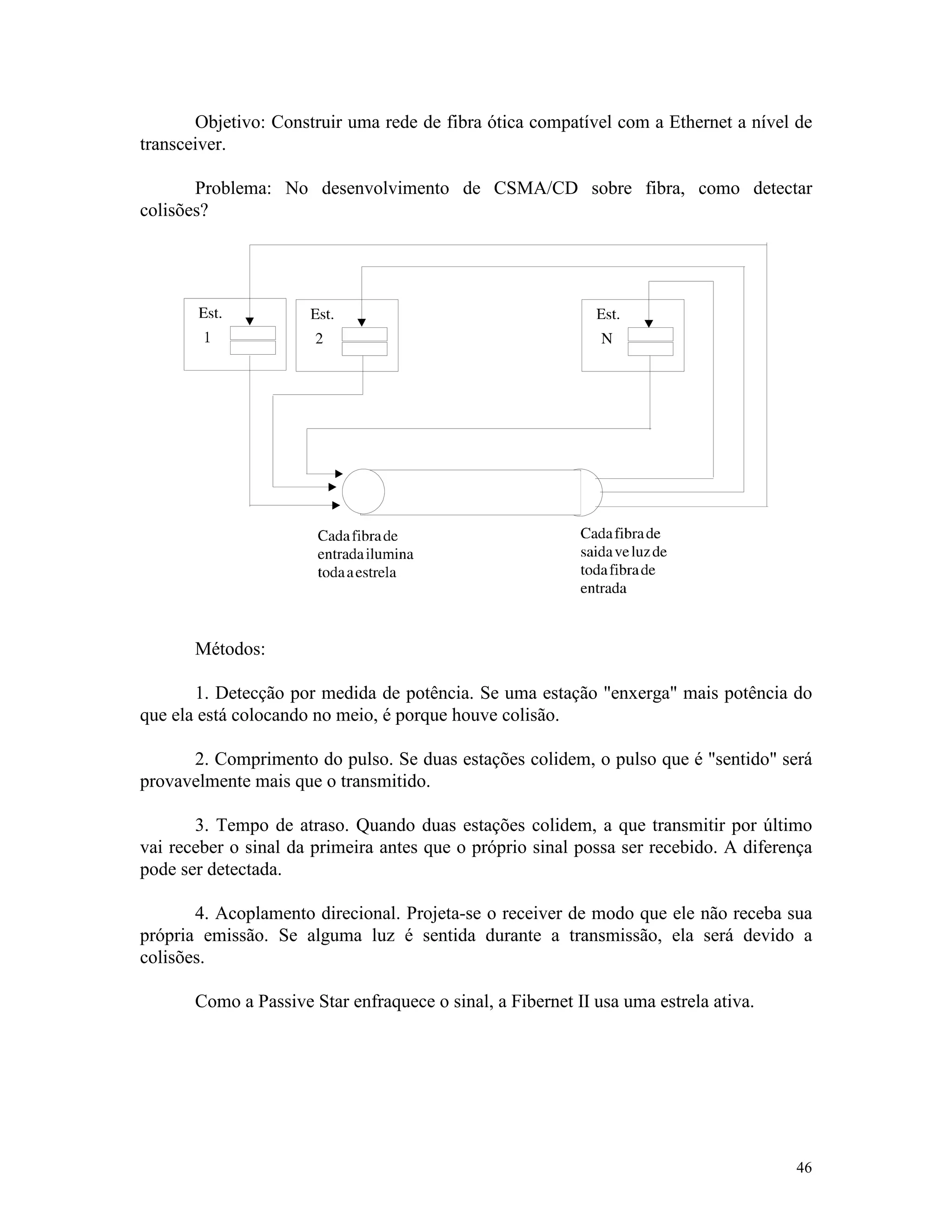 46
Objetivo: Construir uma rede de fibra ótica compatível com a Ethernet a nível de
transceiver.
Problema: No desenvolvimento de CSMA/CD sobre fibra, como detectar
colisões?
Métodos:
1. Detecção por medida de potência. Se uma estação "enxerga" mais potência do
que ela está colocando no meio, é porque houve colisão.
2. Comprimento do pulso. Se duas estações colidem, o pulso que é "sentido" será
provavelmente mais que o transmitido.
3. Tempo de atraso. Quando duas estações colidem, a que transmitir por último
vai receber o sinal da primeira antes que o próprio sinal possa ser recebido. A diferença
pode ser detectada.
4. Acoplamento direcional. Projeta-se o receiver de modo que ele não receba sua
própria emissão. Se alguma luz é sentida durante a transmissão, ela será devido a
colisões.
Como a Passive Star enfraquece o sinal, a Fibernet II usa uma estrela ativa.
 