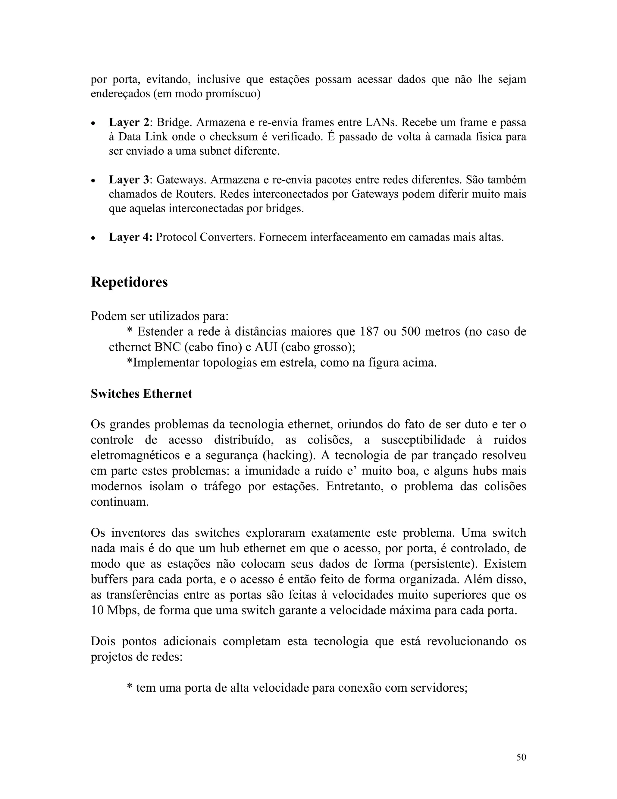 50
por porta, evitando, inclusive que estações possam acessar dados que não lhe sejam
endereçados (em modo promíscuo)
· Layer 2: Bridge. Armazena e re-envia frames entre LANs. Recebe um frame e passa
à Data Link onde o checksum é verificado. É passado de volta à camada física para
ser enviado a uma subnet diferente.
· Layer 3: Gateways. Armazena e re-envia pacotes entre redes diferentes. São também
chamados de Routers. Redes interconectados por Gateways podem diferir muito mais
que aquelas interconectadas por bridges.
· Layer 4: Protocol Converters. Fornecem interfaceamento em camadas mais altas.
Repetidores
Podem ser utilizados para:
* Estender a rede à distâncias maiores que 187 ou 500 metros (no caso de
ethernet BNC (cabo fino) e AUI (cabo grosso);
*Implementar topologias em estrela, como na figura acima.
Switches Ethernet
Os grandes problemas da tecnologia ethernet, oriundos do fato de ser duto e ter o
controle de acesso distribuído, as colisões, a susceptibilidade à ruídos
eletromagnéticos e a segurança (hacking). A tecnologia de par trançado resolveu
em parte estes problemas: a imunidade a ruído e’ muito boa, e alguns hubs mais
modernos isolam o tráfego por estações. Entretanto, o problema das colisões
continuam.
Os inventores das switches exploraram exatamente este problema. Uma switch
nada mais é do que um hub ethernet em que o acesso, por porta, é controlado, de
modo que as estações não colocam seus dados de forma (persistente). Existem
buffers para cada porta, e o acesso é então feito de forma organizada. Além disso,
as transferências entre as portas são feitas à velocidades muito superiores que os
10 Mbps, de forma que uma switch garante a velocidade máxima para cada porta.
Dois pontos adicionais completam esta tecnologia que está revolucionando os
projetos de redes:
* tem uma porta de alta velocidade para conexão com servidores;
 