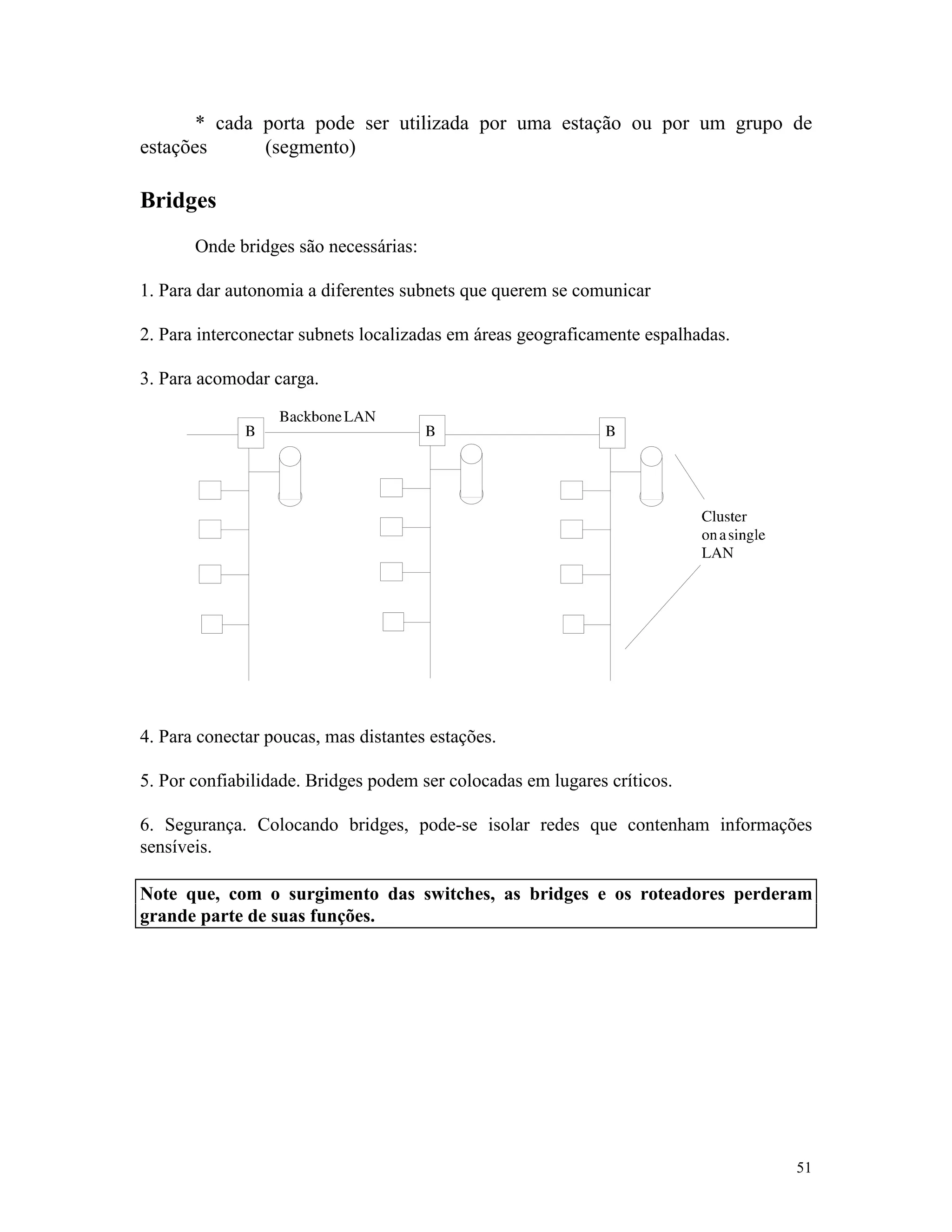 51
* cada porta pode ser utilizada por uma estação ou por um grupo de
estações (segmento)
Bridges
Onde bridges são necessárias:
1. Para dar autonomia a diferentes subnets que querem se comunicar
2. Para interconectar subnets localizadas em áreas geograficamente espalhadas.
3. Para acomodar carga.
4. Para conectar poucas, mas distantes estações.
5. Por confiabilidade. Bridges podem ser colocadas em lugares críticos.
6. Segurança. Colocando bridges, pode-se isolar redes que contenham informações
sensíveis.
Note que, com o surgimento das switches, as bridges e os roteadores perderam
grande parte de suas funções.
 