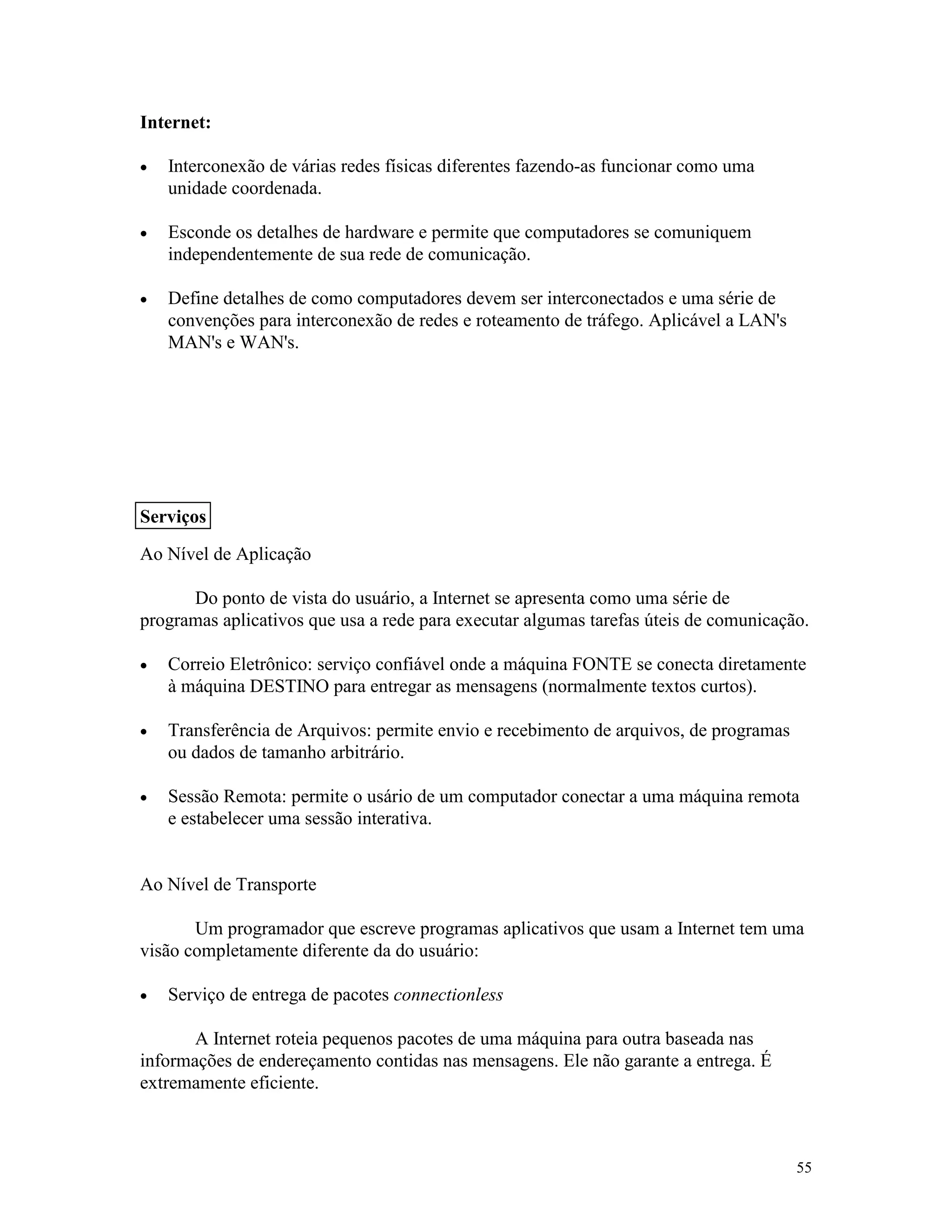 55
Internet:
· Interconexão de várias redes físicas diferentes fazendo-as funcionar como uma
unidade coordenada.
· Esconde os detalhes de hardware e permite que computadores se comuniquem
independentemente de sua rede de comunicação.
· Define detalhes de como computadores devem ser interconectados e uma série de
convenções para interconexão de redes e roteamento de tráfego. Aplicável a LAN's
MAN's e WAN's.
Ao Nível de Aplicação
Do ponto de vista do usuário, a Internet se apresenta como uma série de
programas aplicativos que usa a rede para executar algumas tarefas úteis de comunicação.
· Correio Eletrônico: serviço confiável onde a máquina FONTE se conecta diretamente
à máquina DESTINO para entregar as mensagens (normalmente textos curtos).
· Transferência de Arquivos: permite envio e recebimento de arquivos, de programas
ou dados de tamanho arbitrário.
· Sessão Remota: permite o usário de um computador conectar a uma máquina remota
e estabelecer uma sessão interativa.
Ao Nível de Transporte
Um programador que escreve programas aplicativos que usam a Internet tem uma
visão completamente diferente da do usuário:
· Serviço de entrega de pacotes connectionless
A Internet roteia pequenos pacotes de uma máquina para outra baseada nas
informações de endereçamento contidas nas mensagens. Ele não garante a entrega. É
extremamente eficiente.
Serviços
 