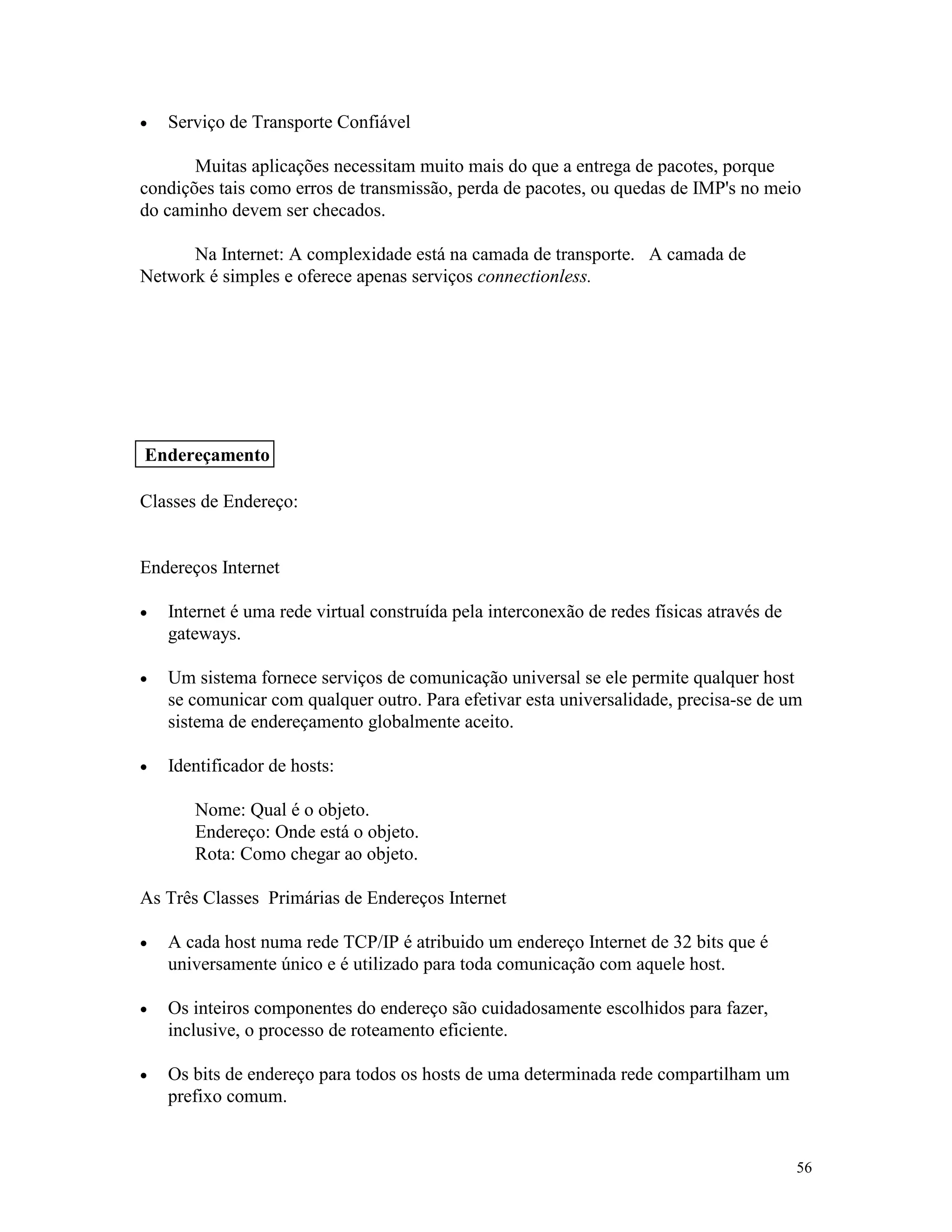 56
· Serviço de Transporte Confiável
Muitas aplicações necessitam muito mais do que a entrega de pacotes, porque
condições tais como erros de transmissão, perda de pacotes, ou quedas de IMP's no meio
do caminho devem ser checados.
Na Internet: A complexidade está na camada de transporte. A camada de
Network é simples e oferece apenas serviços connectionless.
Classes de Endereço:
Endereços Internet
· Internet é uma rede virtual construída pela interconexão de redes físicas através de
gateways.
· Um sistema fornece serviços de comunicação universal se ele permite qualquer host
se comunicar com qualquer outro. Para efetivar esta universalidade, precisa-se de um
sistema de endereçamento globalmente aceito.
· Identificador de hosts:
Nome: Qual é o objeto.
Endereço: Onde está o objeto.
Rota: Como chegar ao objeto.
As Três Classes Primárias de Endereços Internet
· A cada host numa rede TCP/IP é atribuido um endereço Internet de 32 bits que é
universamente único e é utilizado para toda comunicação com aquele host.
· Os inteiros componentes do endereço são cuidadosamente escolhidos para fazer,
inclusive, o processo de roteamento eficiente.
· Os bits de endereço para todos os hosts de uma determinada rede compartilham um
prefixo comum.
Endereçamento
 