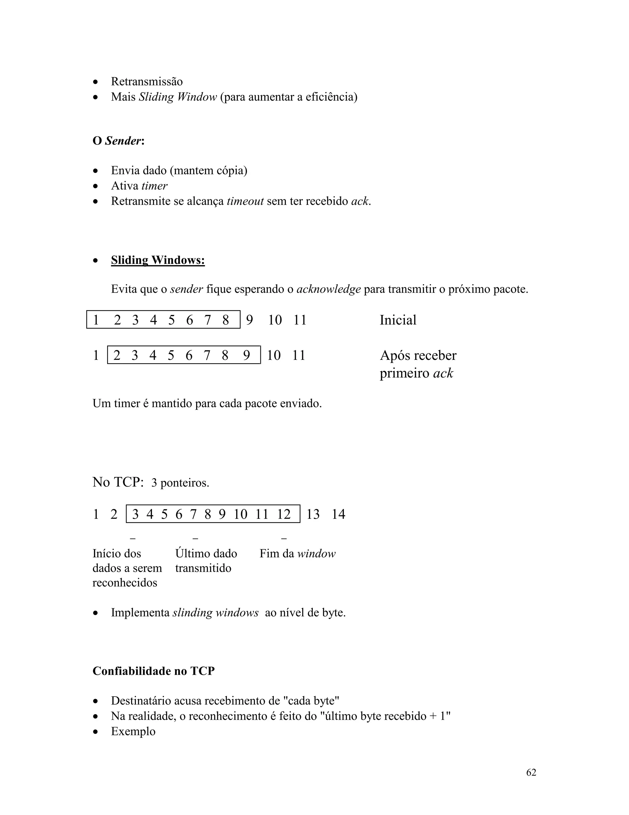 62
· Retransmissão
· Mais Sliding Window (para aumentar a eficiência)
O Sender:
· Envia dado (mantem cópia)
· Ativa timer
· Retransmite se alcança timeout sem ter recebido ack.
· Sliding Windows:
Evita que o sender fique esperando o acknowledge para transmitir o próximo pacote.
1 2 3 4 5 6 7 8 9 10 11 Inicial
1 2 3 4 5 6 7 8 9 10 11 Após receber
primeiro ack
Um timer é mantido para cada pacote enviado.
No TCP: 3 ponteiros.
1 2 3 4 5 6 7 8 9 10 11 12 13 14
- - -
Início dos
dados a serem
reconhecidos
Último dado
transmitido
Fim da window
· Implementa slinding windows ao nível de byte.
Confiabilidade no TCP
· Destinatário acusa recebimento de "cada byte"
· Na realidade, o reconhecimento é feito do "último byte recebido + 1"
· Exemplo
 