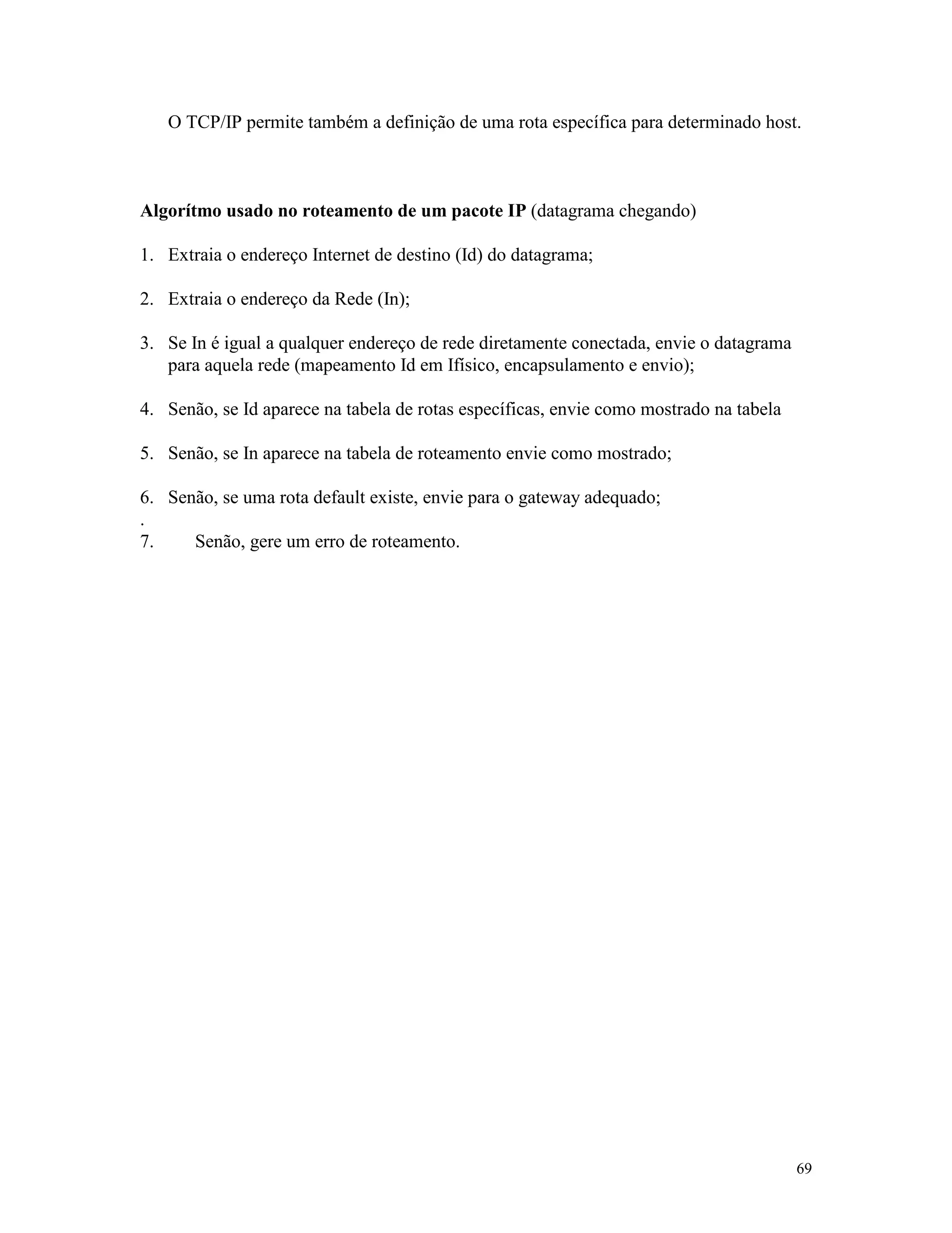 69
O TCP/IP permite também a definição de uma rota específica para determinado host.
Algorítmo usado no roteamento de um pacote IP (datagrama chegando)
1. Extraia o endereço Internet de destino (Id) do datagrama;
2. Extraia o endereço da Rede (In);
3. Se In é igual a qualquer endereço de rede diretamente conectada, envie o datagrama
para aquela rede (mapeamento Id em Ifísico, encapsulamento e envio);
4. Senão, se Id aparece na tabela de rotas específicas, envie como mostrado na tabela
5. Senão, se In aparece na tabela de roteamento envie como mostrado;
6. Senão, se uma rota default existe, envie para o gateway adequado;
.
7. Senão, gere um erro de roteamento.
 