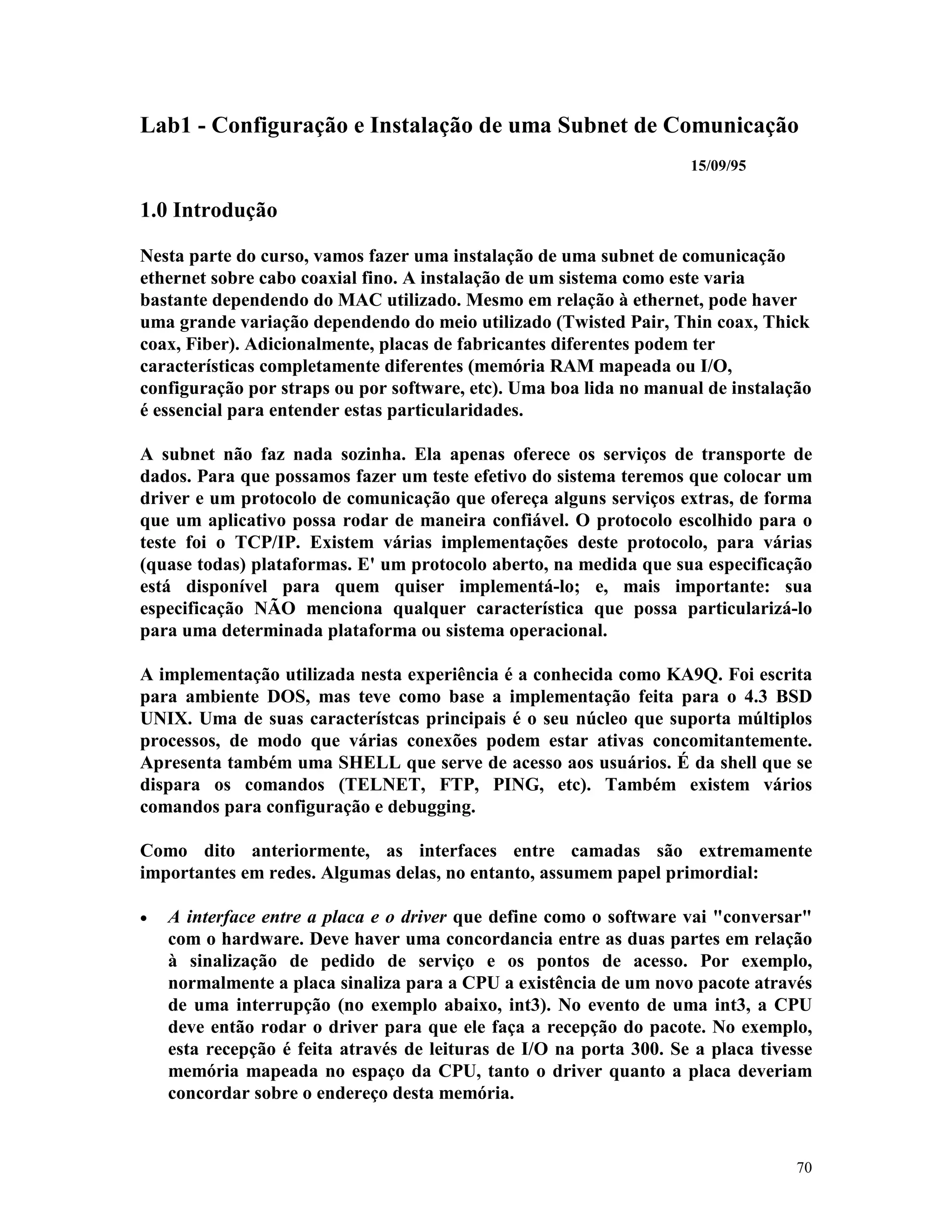 70
Lab1 - Configuração e Instalação de uma Subnet de Comunicação
15/09/95
1.0 Introdução
Nesta parte do curso, vamos fazer uma instalação de uma subnet de comunicação
ethernet sobre cabo coaxial fino. A instalação de um sistema como este varia
bastante dependendo do MAC utilizado. Mesmo em relação à ethernet, pode haver
uma grande variação dependendo do meio utilizado (Twisted Pair, Thin coax, Thick
coax, Fiber). Adicionalmente, placas de fabricantes diferentes podem ter
características completamente diferentes (memória RAM mapeada ou I/O,
configuração por straps ou por software, etc). Uma boa lida no manual de instalação
é essencial para entender estas particularidades.
A subnet não faz nada sozinha. Ela apenas oferece os serviços de transporte de
dados. Para que possamos fazer um teste efetivo do sistema teremos que colocar um
driver e um protocolo de comunicação que ofereça alguns serviços extras, de forma
que um aplicativo possa rodar de maneira confiável. O protocolo escolhido para o
teste foi o TCP/IP. Existem várias implementações deste protocolo, para várias
(quase todas) plataformas. E' um protocolo aberto, na medida que sua especificação
está disponível para quem quiser implementá-lo; e, mais importante: sua
especificação NÃO menciona qualquer característica que possa particularizá-lo
para uma determinada plataforma ou sistema operacional.
A implementação utilizada nesta experiência é a conhecida como KA9Q. Foi escrita
para ambiente DOS, mas teve como base a implementação feita para o 4.3 BSD
UNIX. Uma de suas característcas principais é o seu núcleo que suporta múltiplos
processos, de modo que várias conexões podem estar ativas concomitantemente.
Apresenta também uma SHELL que serve de acesso aos usuários. É da shell que se
dispara os comandos (TELNET, FTP, PING, etc). Também existem vários
comandos para configuração e debugging.
Como dito anteriormente, as interfaces entre camadas são extremamente
importantes em redes. Algumas delas, no entanto, assumem papel primordial:
· A interface entre a placa e o driver que define como o software vai "conversar"
com o hardware. Deve haver uma concordancia entre as duas partes em relação
à sinalização de pedido de serviço e os pontos de acesso. Por exemplo,
normalmente a placa sinaliza para a CPU a existência de um novo pacote através
de uma interrupção (no exemplo abaixo, int3). No evento de uma int3, a CPU
deve então rodar o driver para que ele faça a recepção do pacote. No exemplo,
esta recepção é feita através de leituras de I/O na porta 300. Se a placa tivesse
memória mapeada no espaço da CPU, tanto o driver quanto a placa deveriam
concordar sobre o endereço desta memória.
 