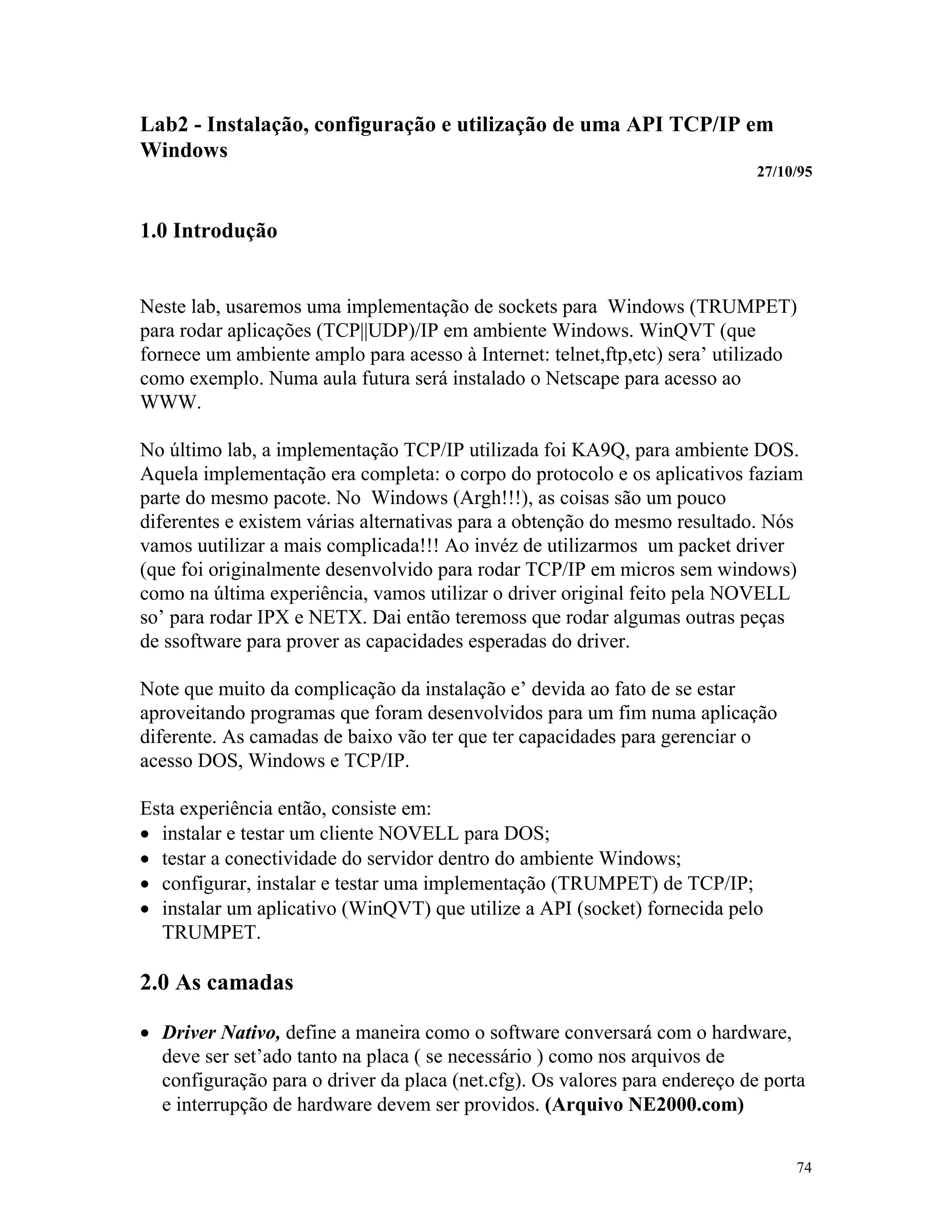 74
Lab2 - Instalação, configuração e utilização de uma API TCP/IP em
Windows
27/10/95
1.0 Introdução
Neste lab, usaremos uma implementação de sockets para Windows (TRUMPET)
para rodar aplicações (TCP||UDP)/IP em ambiente Windows. WinQVT (que
fornece um ambiente amplo para acesso à Internet: telnet,ftp,etc) sera’ utilizado
como exemplo. Numa aula futura será instalado o Netscape para acesso ao
WWW.
No último lab, a implementação TCP/IP utilizada foi KA9Q, para ambiente DOS.
Aquela implementação era completa: o corpo do protocolo e os aplicativos faziam
parte do mesmo pacote. No Windows (Argh!!!), as coisas são um pouco
diferentes e existem várias alternativas para a obtenção do mesmo resultado. Nós
vamos uutilizar a mais complicada!!! Ao invéz de utilizarmos um packet driver
(que foi originalmente desenvolvido para rodar TCP/IP em micros sem windows)
como na última experiência, vamos utilizar o driver original feito pela NOVELL
so’ para rodar IPX e NETX. Dai então teremoss que rodar algumas outras peças
de ssoftware para prover as capacidades esperadas do driver.
Note que muito da complicação da instalação e’ devida ao fato de se estar
aproveitando programas que foram desenvolvidos para um fim numa aplicação
diferente. As camadas de baixo vão ter que ter capacidades para gerenciar o
acesso DOS, Windows e TCP/IP.
Esta experiência então, consiste em:
· instalar e testar um cliente NOVELL para DOS;
· testar a conectividade do servidor dentro do ambiente Windows;
· configurar, instalar e testar uma implementação (TRUMPET) de TCP/IP;
· instalar um aplicativo (WinQVT) que utilize a API (socket) fornecida pelo
TRUMPET.
2.0 As camadas
· Driver Nativo, define a maneira como o software conversará com o hardware,
deve ser set’ado tanto na placa ( se necessário ) como nos arquivos de
configuração para o driver da placa (net.cfg). Os valores para endereço de porta
e interrupção de hardware devem ser providos. (Arquivo NE2000.com)
 