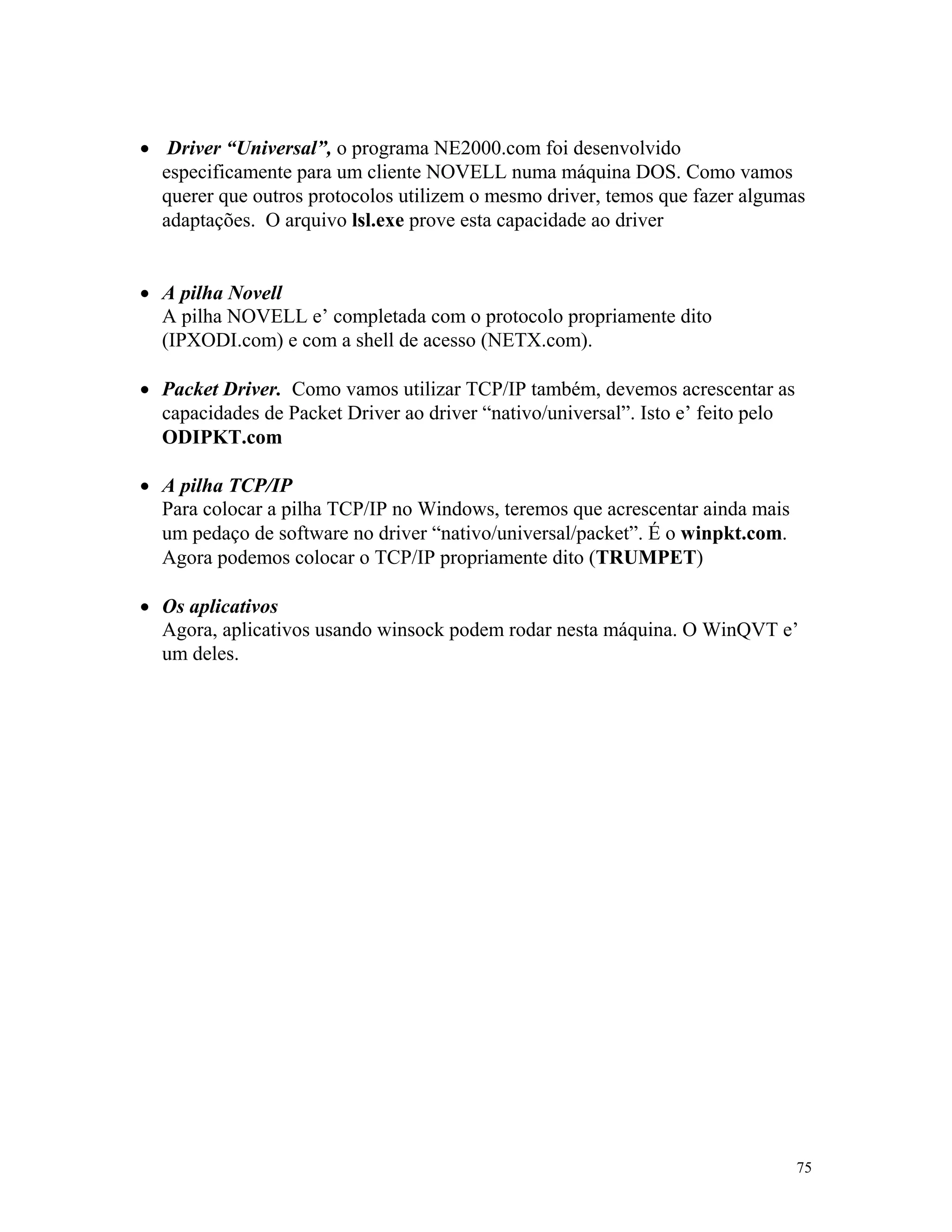 75
· Driver “Universal”, o programa NE2000.com foi desenvolvido
especificamente para um cliente NOVELL numa máquina DOS. Como vamos
querer que outros protocolos utilizem o mesmo driver, temos que fazer algumas
adaptações. O arquivo lsl.exe prove esta capacidade ao driver
· A pilha Novell
A pilha NOVELL e’ completada com o protocolo propriamente dito
(IPXODI.com) e com a shell de acesso (NETX.com).
· Packet Driver. Como vamos utilizar TCP/IP também, devemos acrescentar as
capacidades de Packet Driver ao driver “nativo/universal”. Isto e’ feito pelo
ODIPKT.com
· A pilha TCP/IP
Para colocar a pilha TCP/IP no Windows, teremos que acrescentar ainda mais
um pedaço de software no driver “nativo/universal/packet”. É o winpkt.com.
Agora podemos colocar o TCP/IP propriamente dito (TRUMPET)
· Os aplicativos
Agora, aplicativos usando winsock podem rodar nesta máquina. O WinQVT e’
um deles.
 