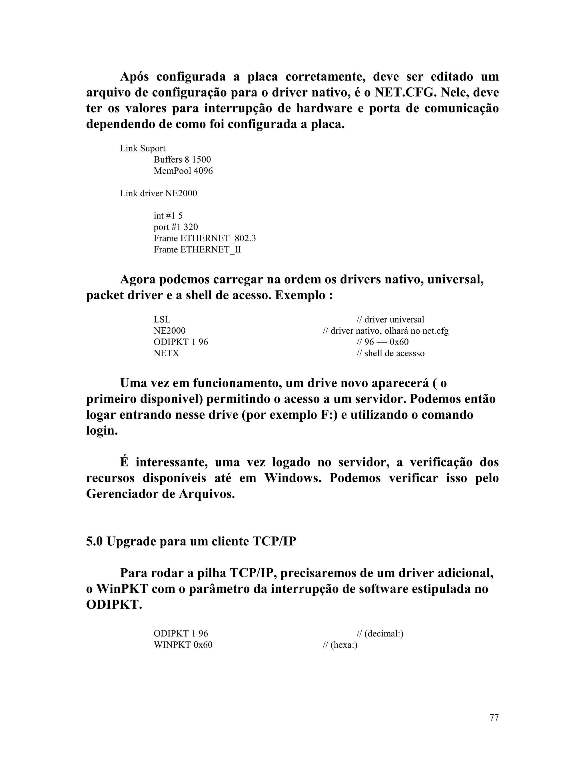 77
Após configurada a placa corretamente, deve ser editado um
arquivo de configuração para o driver nativo, é o NET.CFG. Nele, deve
ter os valores para interrupção de hardware e porta de comunicação
dependendo de como foi configurada a placa.
Link Suport
Buffers 8 1500
MemPool 4096
Link driver NE2000
int #1 5
port #1 320
Frame ETHERNET_802.3
Frame ETHERNET_II
Agora podemos carregar na ordem os drivers nativo, universal,
packet driver e a shell de acesso. Exemplo :
LSL // driver universal
NE2000 // driver nativo, olhará no net.cfg
ODIPKT 1 96 // 96 == 0x60
NETX // shell de acessso
Uma vez em funcionamento, um drive novo aparecerá ( o
primeiro disponivel) permitindo o acesso a um servidor. Podemos então
logar entrando nesse drive (por exemplo F:) e utilizando o comando
login.
É interessante, uma vez logado no servidor, a verificação dos
recursos disponíveis até em Windows. Podemos verificar isso pelo
Gerenciador de Arquivos.
5.0 Upgrade para um cliente TCP/IP
Para rodar a pilha TCP/IP, precisaremos de um driver adicional,
o WinPKT com o parâmetro da interrupção de software estipulada no
ODIPKT.
ODIPKT 1 96 // (decimal:)
WINPKT 0x60 // (hexa:)
 