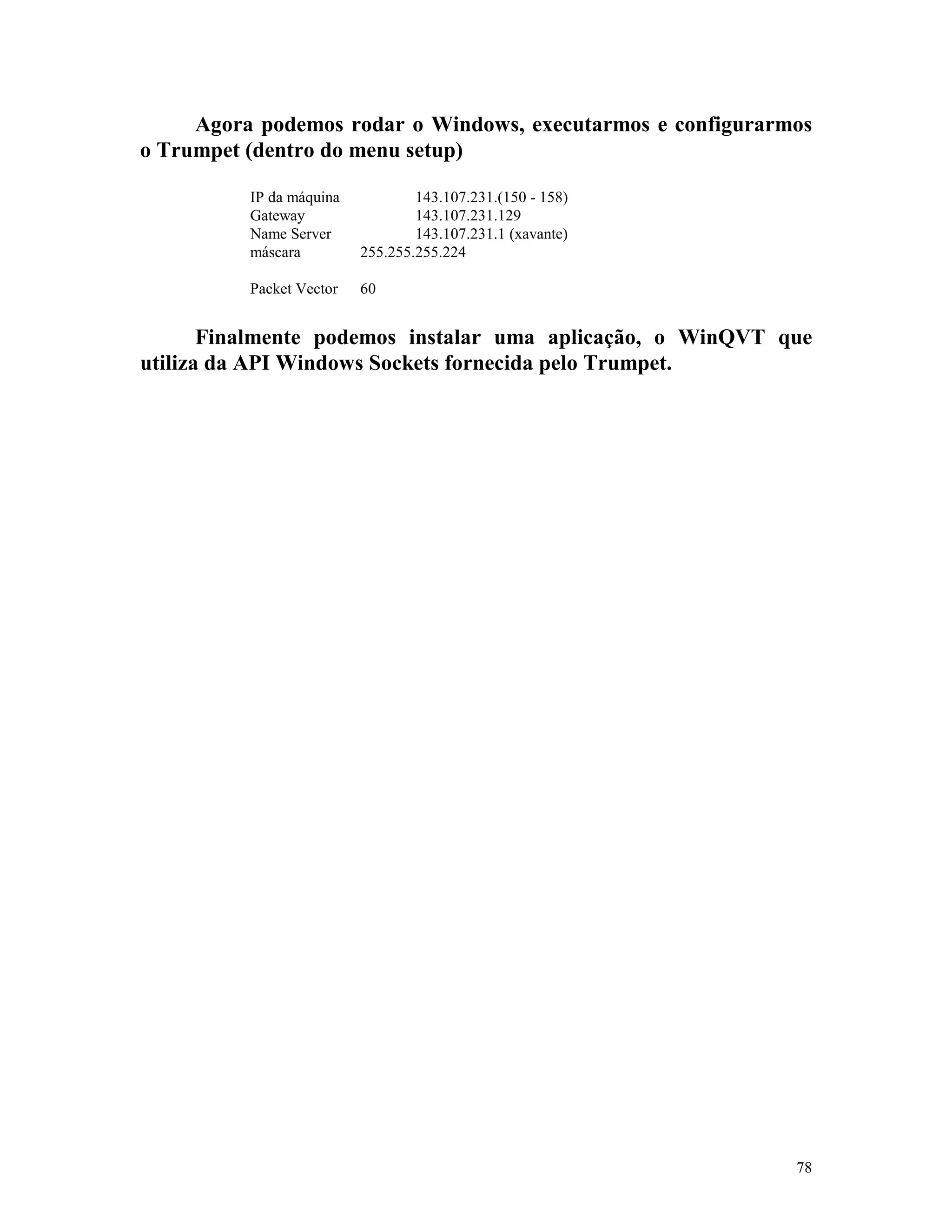78
Agora podemos rodar o Windows, executarmos e configurarmos
o Trumpet (dentro do menu setup)
IP da máquina 143.107.231.(150 - 158)
Gateway 143.107.231.129
Name Server 143.107.231.1 (xavante)
máscara 255.255.255.224
Packet Vector 60
Finalmente podemos instalar uma aplicação, o WinQVT que
utiliza da API Windows Sockets fornecida pelo Trumpet.
 