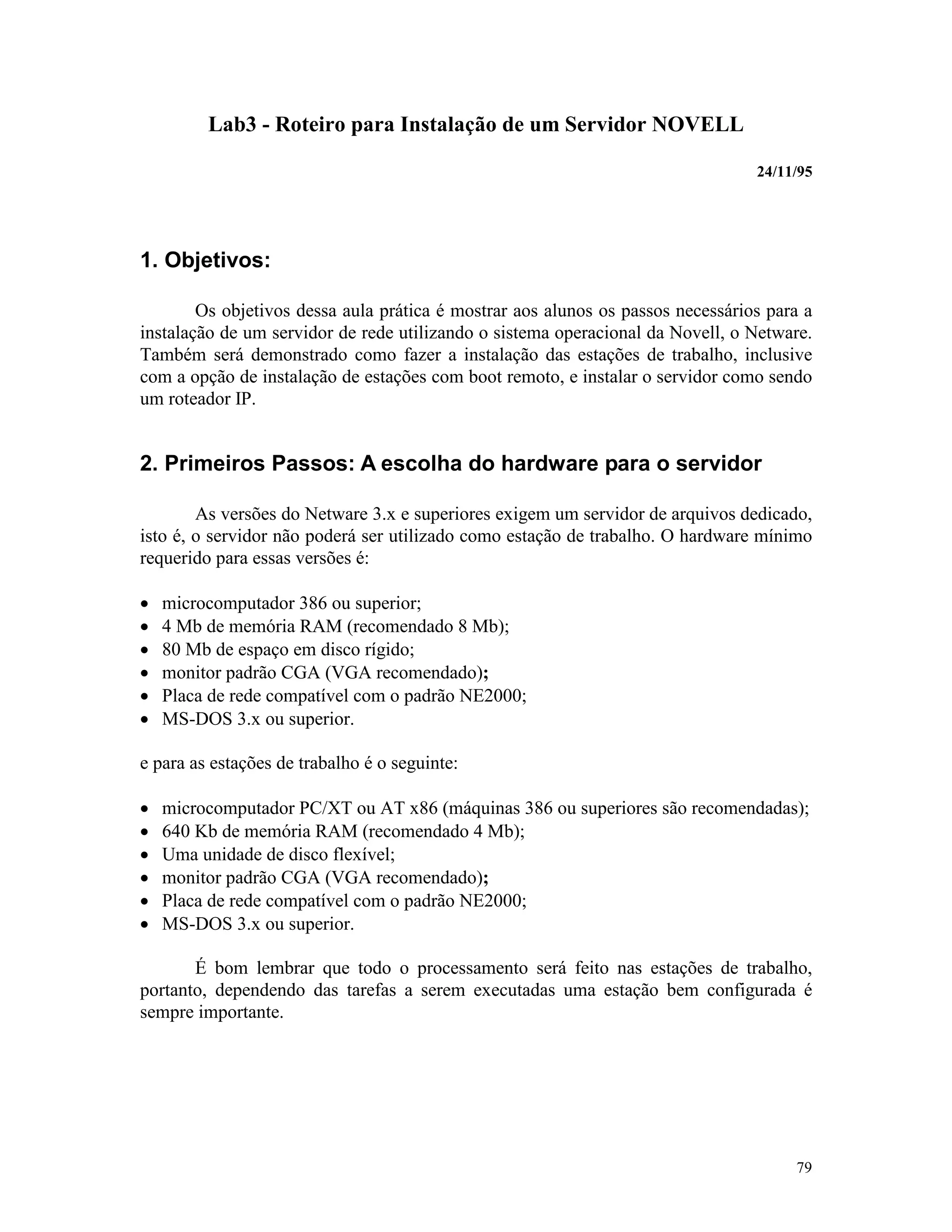 79
Lab3 - Roteiro para Instalação de um Servidor NOVELL
24/11/95
1. Objetivos:
Os objetivos dessa aula prática é mostrar aos alunos os passos necessários para a
instalação de um servidor de rede utilizando o sistema operacional da Novell, o Netware.
Também será demonstrado como fazer a instalação das estações de trabalho, inclusive
com a opção de instalação de estações com boot remoto, e instalar o servidor como sendo
um roteador IP.
2. Primeiros Passos: A escolha do hardware para o servidor
As versões do Netware 3.x e superiores exigem um servidor de arquivos dedicado,
isto é, o servidor não poderá ser utilizado como estação de trabalho. O hardware mínimo
requerido para essas versões é:
· microcomputador 386 ou superior;
· 4 Mb de memória RAM (recomendado 8 Mb);
· 80 Mb de espaço em disco rígido;
· monitor padrão CGA (VGA recomendado);
· Placa de rede compatível com o padrão NE2000;
· MS-DOS 3.x ou superior.
e para as estações de trabalho é o seguinte:
· microcomputador PC/XT ou AT x86 (máquinas 386 ou superiores são recomendadas);
· 640 Kb de memória RAM (recomendado 4 Mb);
· Uma unidade de disco flexível;
· monitor padrão CGA (VGA recomendado);
· Placa de rede compatível com o padrão NE2000;
· MS-DOS 3.x ou superior.
É bom lembrar que todo o processamento será feito nas estações de trabalho,
portanto, dependendo das tarefas a serem executadas uma estação bem configurada é
sempre importante.
 