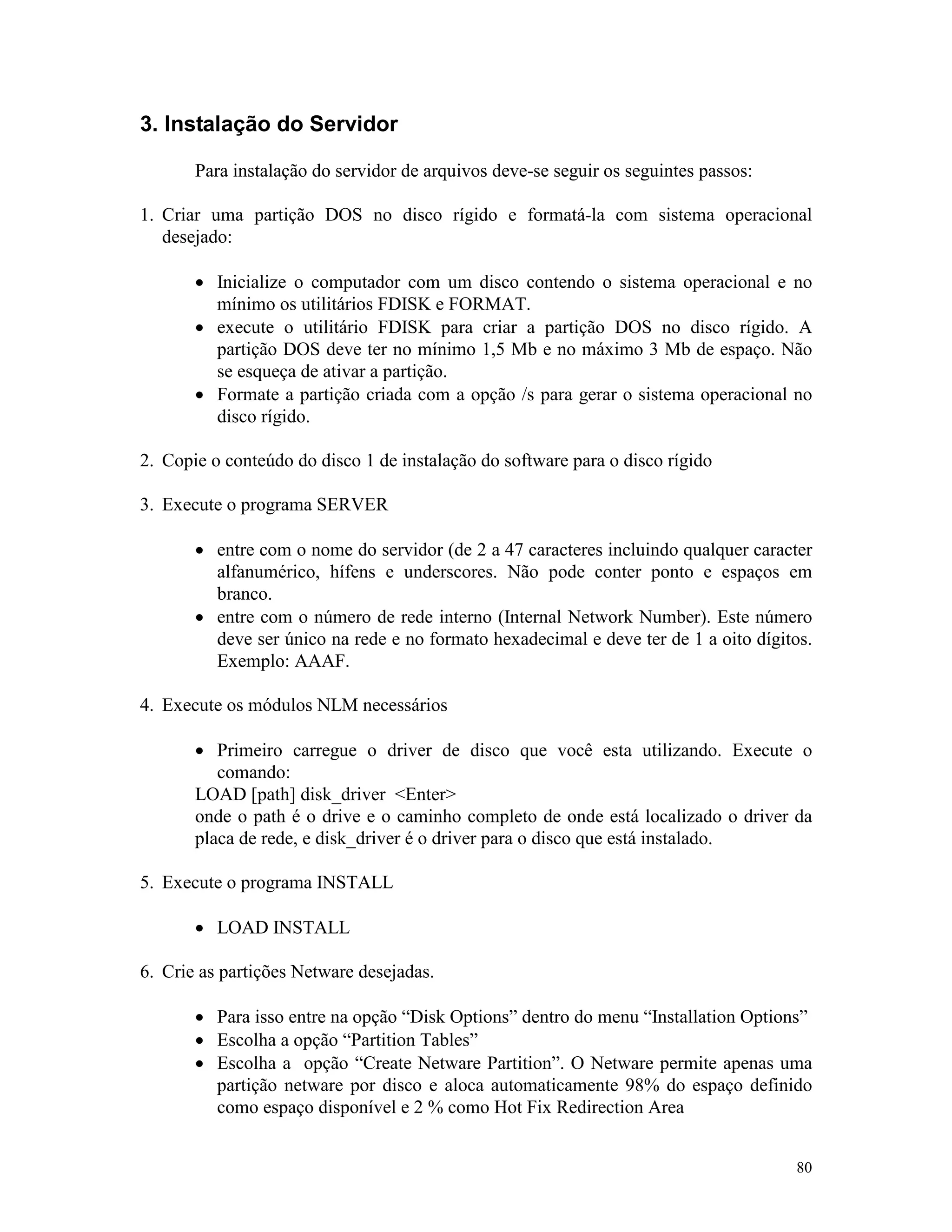 80
3. Instalação do Servidor
Para instalação do servidor de arquivos deve-se seguir os seguintes passos:
1. Criar uma partição DOS no disco rígido e formatá-la com sistema operacional
desejado:
· Inicialize o computador com um disco contendo o sistema operacional e no
mínimo os utilitários FDISK e FORMAT.
· execute o utilitário FDISK para criar a partição DOS no disco rígido. A
partição DOS deve ter no mínimo 1,5 Mb e no máximo 3 Mb de espaço. Não
se esqueça de ativar a partição.
· Formate a partição criada com a opção /s para gerar o sistema operacional no
disco rígido.
2. Copie o conteúdo do disco 1 de instalação do software para o disco rígido
3. Execute o programa SERVER
· entre com o nome do servidor (de 2 a 47 caracteres incluindo qualquer caracter
alfanumérico, hífens e underscores. Não pode conter ponto e espaços em
branco.
· entre com o número de rede interno (Internal Network Number). Este número
deve ser único na rede e no formato hexadecimal e deve ter de 1 a oito dígitos.
Exemplo: AAAF.
4. Execute os módulos NLM necessários
· Primeiro carregue o driver de disco que você esta utilizando. Execute o
comando:
LOAD [path] disk_driver <Enter>
onde o path é o drive e o caminho completo de onde está localizado o driver da
placa de rede, e disk_driver é o driver para o disco que está instalado.
5. Execute o programa INSTALL
· LOAD INSTALL
6. Crie as partições Netware desejadas.
· Para isso entre na opção “Disk Options” dentro do menu “Installation Options”
· Escolha a opção “Partition Tables”
· Escolha a opção “Create Netware Partition”. O Netware permite apenas uma
partição netware por disco e aloca automaticamente 98% do espaço definido
como espaço disponível e 2 % como Hot Fix Redirection Area
 