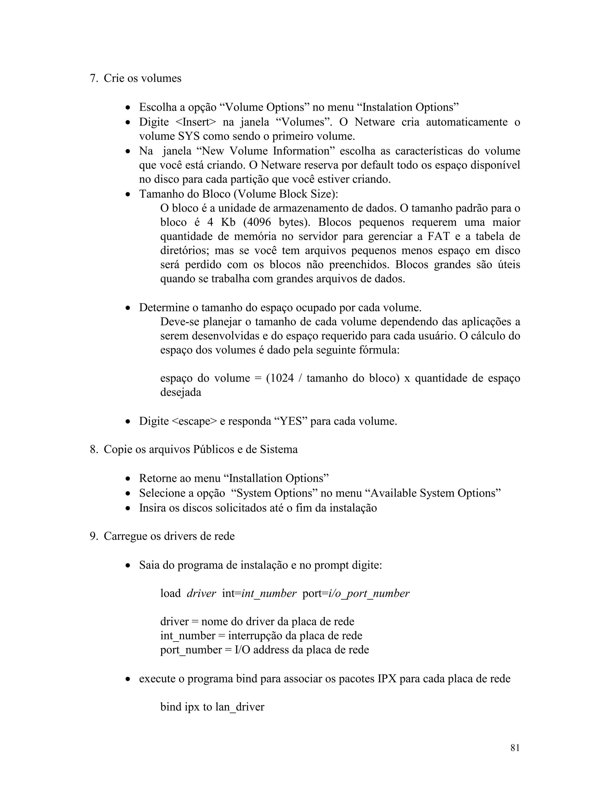 81
7. Crie os volumes
· Escolha a opção “Volume Options” no menu “Instalation Options”
· Digite <Insert> na janela “Volumes”. O Netware cria automaticamente o
volume SYS como sendo o primeiro volume.
· Na janela “New Volume Information” escolha as características do volume
que você está criando. O Netware reserva por default todo os espaço disponível
no disco para cada partição que você estiver criando.
· Tamanho do Bloco (Volume Block Size):
O bloco é a unidade de armazenamento de dados. O tamanho padrão para o
bloco é 4 Kb (4096 bytes). Blocos pequenos requerem uma maior
quantidade de memória no servidor para gerenciar a FAT e a tabela de
diretórios; mas se você tem arquivos pequenos menos espaço em disco
será perdido com os blocos não preenchidos. Blocos grandes são úteis
quando se trabalha com grandes arquivos de dados.
· Determine o tamanho do espaço ocupado por cada volume.
Deve-se planejar o tamanho de cada volume dependendo das aplicações a
serem desenvolvidas e do espaço requerido para cada usuário. O cálculo do
espaço dos volumes é dado pela seguinte fórmula:
espaço do volume = (1024 / tamanho do bloco) x quantidade de espaço
desejada
· Digite <escape> e responda “YES” para cada volume.
8. Copie os arquivos Públicos e de Sistema
· Retorne ao menu “Installation Options”
· Selecione a opção “System Options” no menu “Available System Options”
· Insira os discos solicitados até o fim da instalação
9. Carregue os drivers de rede
· Saia do programa de instalação e no prompt digite:
load driver int=int_number port=i/o_port_number
driver = nome do driver da placa de rede
int_number = interrupção da placa de rede
port_number = I/O address da placa de rede
· execute o programa bind para associar os pacotes IPX para cada placa de rede
bind ipx to lan_driver
 