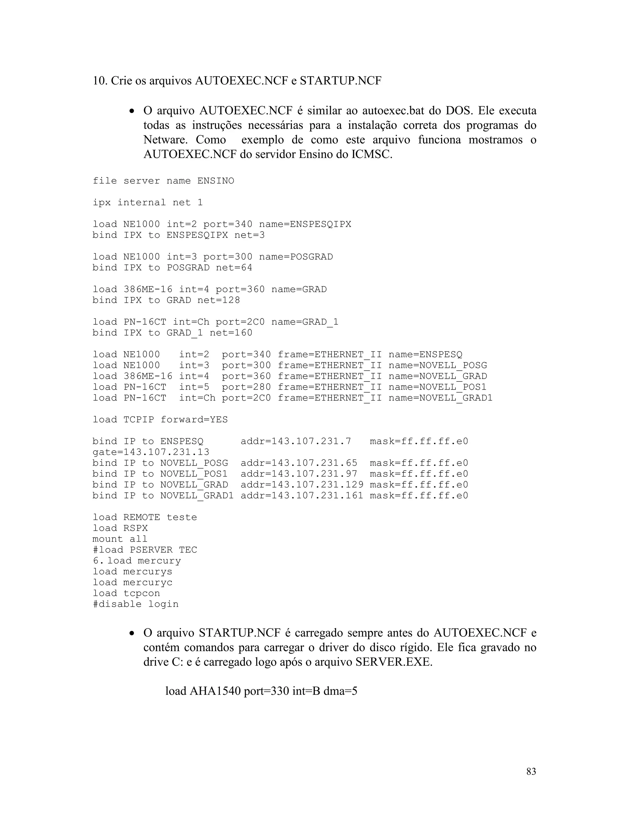 83
10. Crie os arquivos AUTOEXEC.NCF e STARTUP.NCF
· O arquivo AUTOEXEC.NCF é similar ao autoexec.bat do DOS. Ele executa
todas as instruções necessárias para a instalação correta dos programas do
Netware. Como exemplo de como este arquivo funciona mostramos o
AUTOEXEC.NCF do servidor Ensino do ICMSC.
file server name ENSINO
ipx internal net 1
load NE1000 int=2 port=340 name=ENSPESQIPX
bind IPX to ENSPESQIPX net=3
load NE1000 int=3 port=300 name=POSGRAD
bind IPX to POSGRAD net=64
load 386ME-16 int=4 port=360 name=GRAD
bind IPX to GRAD net=128
load PN-16CT int=Ch port=2C0 name=GRAD_1
bind IPX to GRAD_1 net=160
load NE1000 int=2 port=340 frame=ETHERNET_II name=ENSPESQ
load NE1000 int=3 port=300 frame=ETHERNET_II name=NOVELL_POSG
load 386ME-16 int=4 port=360 frame=ETHERNET_II name=NOVELL_GRAD
load PN-16CT int=5 port=280 frame=ETHERNET_II name=NOVELL_POS1
load PN-16CT int=Ch port=2C0 frame=ETHERNET_II name=NOVELL_GRAD1
load TCPIP forward=YES
bind IP to ENSPESQ addr=143.107.231.7 mask=ff.ff.ff.e0
gate=143.107.231.13
bind IP to NOVELL_POSG addr=143.107.231.65 mask=ff.ff.ff.e0
bind IP to NOVELL_POS1 addr=143.107.231.97 mask=ff.ff.ff.e0
bind IP to NOVELL_GRAD addr=143.107.231.129 mask=ff.ff.ff.e0
bind IP to NOVELL_GRAD1 addr=143.107.231.161 mask=ff.ff.ff.e0
load REMOTE teste
load RSPX
mount all
#load PSERVER TEC
6. load mercury
load mercurys
load mercuryc
load tcpcon
#disable login
· O arquivo STARTUP.NCF é carregado sempre antes do AUTOEXEC.NCF e
contém comandos para carregar o driver do disco rígido. Ele fica gravado no
drive C: e é carregado logo após o arquivo SERVER.EXE.
load AHA1540 port=330 int=B dma=5
 