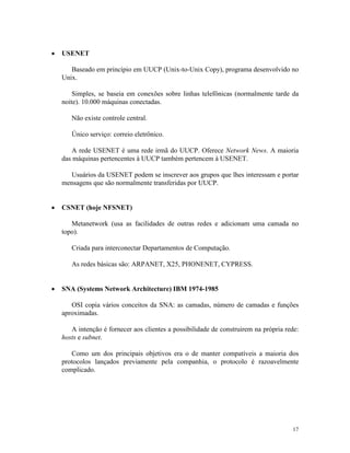 17
· USENET
Baseado em princípio em UUCP (Unix-to-Unix Copy), programa desenvolvido no
Unix.
Simples, se baseia em conexões sobre linhas telefônicas (normalmente tarde da
noite). 10.000 máquinas conectadas.
Não existe controle central.
Único serviço: correio eletrônico.
A rede USENET é uma rede irmã do UUCP. Oferece Network News. A maioria
das máquinas pertencentes à UUCP também pertencem à USENET.
Usuários da USENET podem se inscrever aos grupos que lhes interessam e portar
mensagens que são normalmente transferidas por UUCP.
· CSNET (hoje NFSNET)
Metanetwork (usa as facilidades de outras redes e adicionam uma camada no
topo).
Criada para interconectar Departamentos de Computação.
As redes básicas são: ARPANET, X25, PHONENET, CYPRESS.
· SNA (Systems Network Architecture) IBM 1974-1985
OSI copia vários conceitos da SNA: as camadas, número de camadas e funções
aproximadas.
A intenção é fornecer aos clientes a possibilidade de construirem na própria rede:
hosts e subnet.
Como um dos principais objetivos era o de manter compatíveis a maioria dos
protocolos lançados previamente pela companhia, o protocolo é razoavelmente
complicado.
 
