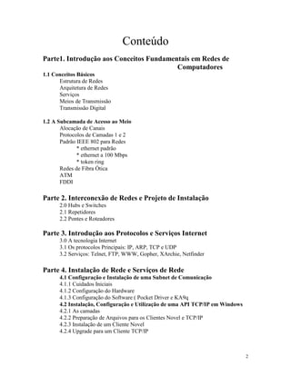 2
Conteúdo
Parte1. Introdução aos Conceitos Fundamentais em Redes de
Computadores
1.1 Conceitos Básicos
Estrutura de Redes
Arquitetura de Redes
Serviços
Meios de Transmissão
Transmissão Digital
1.2 A Subcamada de Acesso ao Meio
Alocação de Canais
Protocolos de Camadas 1 e 2
Padrão IEEE 802 para Redes
* ethernet padrão
* ethernet a 100 Mbps
* token ring
Redes de Fibra Ótica
ATM
FDDI
Parte 2. Interconexão de Redes e Projeto de Instalação
2.0 Hubs e Switches
2.1 Repetidores
2.2 Pontes e Roteadores
Parte 3. Introdução aos Protocolos e Serviços Internet
3.0 A tecnologia Internet
3.1 Os protocolos Principais: IP, ARP, TCP e UDP
3.2 Serviços: Telnet, FTP, WWW, Gopher, XArchie, Netfinder
Parte 4. Instalação de Rede e Serviços de Rede
4.1 Configuração e Instalação de uma Subnet de Comunicação
4.1.1 Cuidados Iniciais
4.1.2 Configuração do Hardware
4.1.3 Configuração do Software ( Pocket Driver e KA9q
4.2 Instalação, Configuração e Utilização de uma API TCP/IP em Windows
4.2.1 As camadas
4.2.2 Preparação de Arquivos para os Clientes Novel e TCP/IP
4.2.3 Instalação de um Cliente Novel
4.2.4 Upgrade para um Cliente TCP/IP
 