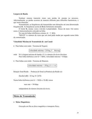 20
Largura de Banda
Nenhum sistema transmite sinais sem perdas de energia no processo.
Adicionalmente, as perdas ocorrem de maneira diferente para diferentes harmonicas, o
que insere distorção.
Normalmente, as frequências são transmitidas sem alterações até uma determinada
frequência fc. As frequências acima de fcsão fortemente atenuadas.
O limite fc, muitas vezes é devido à propriedades físicas do meio. Em outros
casos, é intencionalmente colocado na linha.
No caso de linhas telefônicas comuns, fc = 3 KHz.
"BAUD" é o número de vezes que um sinal pode mudar por segundo numa linha
de comunicação.
Velocidade Máxima de Transmissão de um Canal:
· Para linhas sem ruído : Teorema de Nyquist.
onde H é a largura máxima de banda e V é o número de níveis discretos.
Para linha telefonica com fc= 3 KHz, velocidade máxima = 6 Kbps.
· Para linhas com ruído : Teorema de Shannon.
Relação Sinal-Ruído : Potência do Sinal (s)/Potência do Ruído (n)
Decibel (dB) : 10 log 10 (S/N)
Numa linha telefonica com fc = 3 KHz e 30 dB, temos
max rate = 30 Kbps
independente do número discreto de níveis.
· Meios Magnéticos:
Gravação em fita ou disco magnético e transporte físico.
velocidade máxima =2 2H Vlog bits/seg
velocidade máxima = H s nlog ( / )2 1+
Meios de Transmissão
 