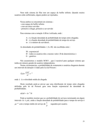 29
Nem todo sistema de filas tem um espaço de buffer infinito. Quando muitos
usuários estão enfileirados, alguns podem ser rejeitados.
Nossa análise se concentrará em sistemas :
- com espaço de buffer infinito
- com um único servidor
- primeiro a chegar, primeiro a ser servido
Para sistemas com a notação A/B/m é utilizada, onde :
A : é a função densidade de probabilidade do tempo entre chegadas.
B : é a função densidade de probabilidade do tempo de serviço
m : é o número de servidores.
As densidades de probabilidades ( A e B) são escolhidas entre :
M : exponencial
D : todos os usuários têm o mesmo valor ( D de determinístico )
G : genérico
Nós assumiremos o modelo M/M/1 , que é razoável para qualquer sistema que
tenha um número grande de usuários independentes.
Nestas circunstancias, a probabilidade de exatamente n usuários chegarem durante
um intervalo de duração t é dado pela Lie de Poisson :
P t
t
n
en
n
t
( )
( )
!
= -l l
onde l é a velocidade média de chegada.
Deste resultado pode-se provar que uma distribuição de tempo entre chegadas
definidas pela lei de Poisson gera uma função exponencial de densidade de
probabilidades.
a t dt e dtt
( ) = -
l l
Pode-se também mostrar que se a probabilidade de serviços terminando em algum
intervalo Dt é mDt, então a função densidade de probabilidade para o tempo de serviço é
m m
e t-
com o tempo médio de serviço de
1
m
segundos por usuário.
 