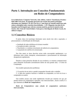 3
Parte 1. Introdução aos Conceitos Fundamentais
em Redes de Computadores
Livro Referência: Computer Networks, 2nd. edition, Andrew Tanenbaum, Prentice-
Hall 1989. Esta parte da apostila apresenta um resumo dos pontos principais
abordados nos capítulos I, II, III. Este livro e' uma fonte de consulta muito boa, pois
coloca a disciplina sobre conceitos bem definidos. A PC-Magazine tem dois livros
lançados (em Português) que cobrem a mesma matéria, porém de maneira mais
técnica. São: Guia de Conectividade e Guia para a Interligação de Redes Locais, da
editora Campos.
1.1 Conceitos Básicos
O ponto chave da tecnologia dominante neste século tem sido a aquisição, o
processamento e a distribuição da informação.
· Instalação de redes telefônicas de alcance mundial.
· Invenção do rádio e televisão.
· Nascimento e o contínuo crescimento da indústria de computadores.
· Lançamento de satélites de comunicação.
Nos dias atuais as áreas descritas acima estão convergindo rapidamente e as
diferenças entre coleta, transporte, armazenamento e processamento de informação
desaparecem rapidamente.
Durante as duas primeiras décadas de sua existência, os sistemas computacionais
eram altamente localizados (normalmente dentro de uma grande sala) - o Centro de
Computação.
Este modelo apresenta dois problemas:
1. O conceito de um único e grande computador fazendo todo o trabalho
2. A idéia dos usuários trazerem o trabalho ao computador, ao invés de levar o
computador ao usuário
Este modelo arcaico está sendo rapidamente trocado por sistemas em que um
grande número de computadores separados, mas interconectados , fazem a tarefa. É o
que chamamos de Rede de Computadores.
Redes de Computadores: uma coleção de computadores autônomos
interconectados.
 