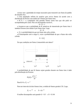 34
· frame time: quantidade de tempo necessário para transmitir um frame de padrão
de tamanho fixo.
· Uma população infinita de usuários gera novos frames de acordo com a
distribuição de Poison com média de S frames por frame time.
· Se S > 1 a população está gerando frames numa taxa que não pode ser
acompanhada pelo canal. Para um desempenho razoável.,
0 < S < 1
· Assume-se que a probalidade de K tentativas de transmissão por frame time é
também Poisson com média G por frame time. Logo,
G > S
· P0 é a probabilidade de que um frame não sofra colisão.
· O desempenho será a carga G, vezes a probabilidade de que o frame não sofra
colisão:
S = GP0
Em que condições um frame é transmitido sem danos?
A probabilidade de que K frames sejam gerados durante um frame time é dado
pela distribuição de Poisson:
Pr[ ]
!
K
G e
K
K G
=
-
Para K=0 e P e G
0 = -
Para um intervalo de dois frames time, a média de frames gerada é 2G. Logo,
P e G
0
2
= -
e S Ge G
= -2
O melhor desempenho será quando G = 0.5 ® S = 0.184
 