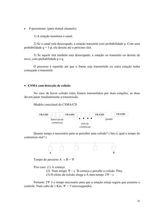 36
· P-persistente: (para slotted channels)
1) A estação monitora o canal.
2) Se o canal está desocupado, a estação transmite com probabilidade p. Com uma
probabilidade q = 1-p, ela desiste até o próximo slot.
3) Se aquele slot também está desocupado, a estação ou transmite ou desiste de
novo, com probabilidade p e q.
O processo é repetido até que o frame seja transmitido ou outra estação tenha
começado a transmitir.
· CSMA com detecção de colisão
No caso de haver colisão entre frames transmitidos por duas estações, as duas
devem parar imediatamente a transmissão.
Modelo conceitual do CSMA/CD
Quanto tempo é necessário para se perceber uma colisão? ( Isto é, qual o tempo do
contention slot? )
Tempo do percurso A ® B = Y
Pior caso: (1) A começa
(2) Num tempo Y - e B começa e percebe a colisão. Pára.
(3) O efeito da colisão chega a A num tempo 2Y - e
Portanto 2Y é o tempo necessário para que a estação esteja segura que assumiu o
controle. Num cabo de 1 Km, Y = 5 microsegundos.
 